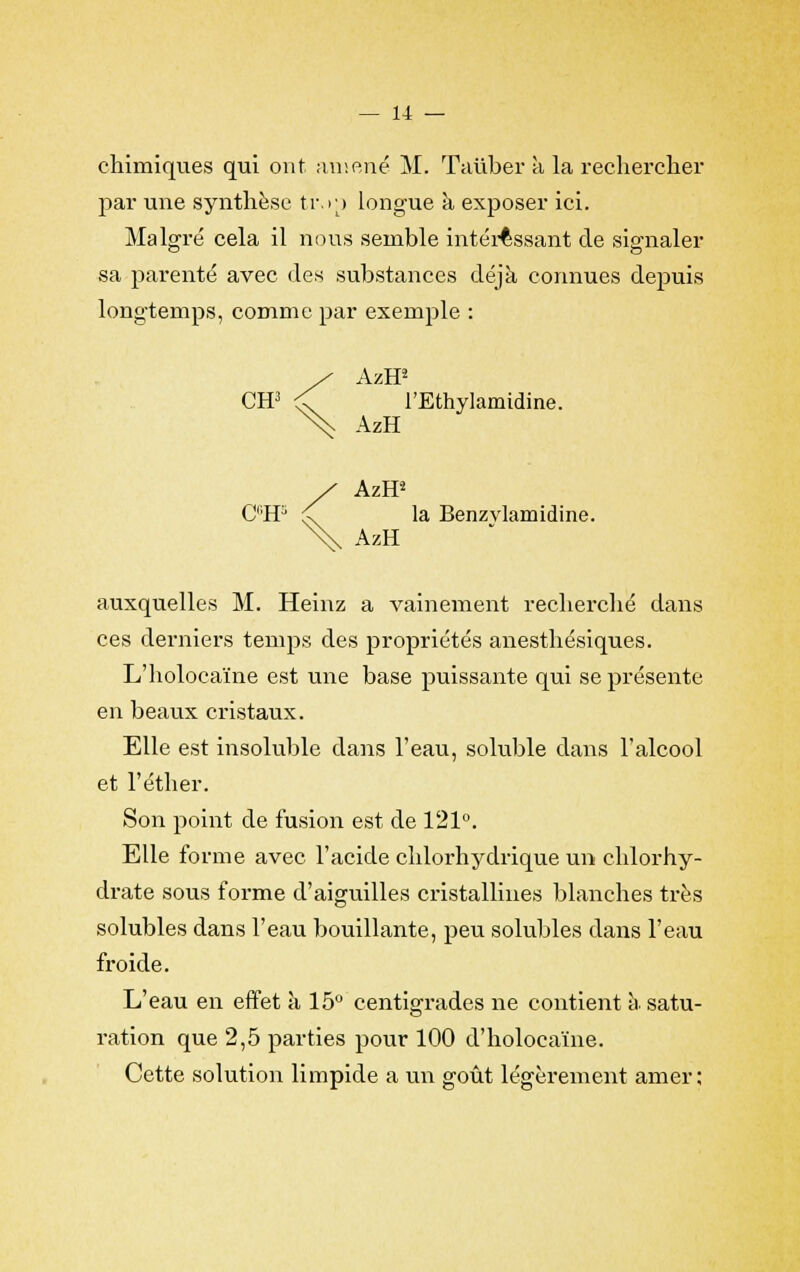 chimiques qui ont amené M. Taiiber à la rechercher par une synthèse ti\>p longue à exposer ici. Malgré cela il nous semble intéressant de signaler sa parenté avec des substances déjà connues depuis longtemps, comme par exemple : / AzH2 CH3 <C l'Ethylamidine. N^ AzH S AzH2 CC,H3 < la Benzvlamidine. AzH auxquelles M. Heinz a vainement recherché dans ces derniers temps des propriétés anesthésiques. L'holocaïne est une base puissante qui se présente en beaux cristaux. Elle est insoluble dans l'eau, soluble dans l'alcool et l'éther. Son point de fusion est de 121°. Elle forme avec l'acide chlorhydrique un chlorhy- drate sous forme d'aiguilles cristallines blanches très solubles dans l'eau bouillante, peu solubles dans l'eau froide. L'eau en effet a 15° centigrades ne contient à satu- ration que 2,5 parties pour 100 d'holocaïne. Cette solution limpide a un goût légèrement amer;