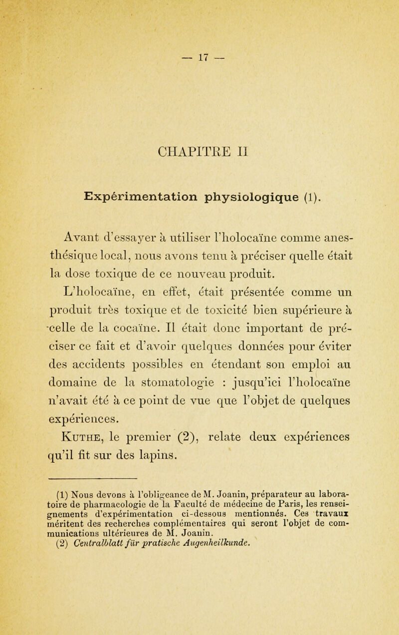 CHAPITRE II Expérimentation physiologique (1). Avant d'essayer à utiliser l'holocaïne comme anes- thésique local, nous avons tenu à préciser quelle était la close toxique de ce nouveau produit. L'holocaïne, en effet, était présentée comme un produit très toxique et de toxicité bien supérieure à ■celle de la cocaïne. Il était donc important de pré- ciser ce fait et d'avoir quelques données pour éviter des accidents possibles en étendant son emploi au domaine de la stomatologie : jusqu'ici l'holocaïne n'avait été à ce point de vue que l'objet de quelques expériences. Kuthe, le premier (2), relate deux expériences qu'il fit sur des lapins. (1) Nous devons à l'obligeance de M. Joanin, préparateur au labora- toire de pharmacologie de la Faculté de médecine de Paris, les rensei- gnements d'expérimentation ci-dessous mentionnés. Ces travaux méritent des recherches complémentaires qui seront l'objet de com- munications ultérieures de M. Joanin. (2) Cenlralblatt fur pratische Augenheilkunde.