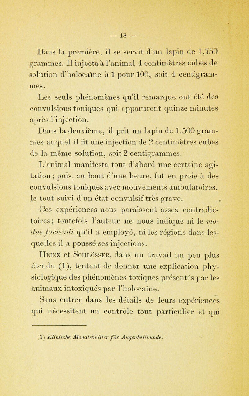 Dans la première, il se servit d'un lapin de 1,750 grammes. Il injecta à l'animal 4 centimètres cubes de solution d'holoca'ïnc à 1 pour 100, soit 4 centigram- mes. Les seuls phénomènes qu'il remarque ont été des convulsions toniques qui apparurent quinze minutes après l'injection. Dans la deuxième, il prit un lapin de 1,500 gram- mes auquel il fit une injection de 2 centimètres cubes de la même solution, soit 2 centigrammes. L'animal manifesta tout d'abord une certaine agi- tation; puis, au bout d'une heure, fut en proie à des convulsions toniques avec mouvements ambulatoires, le tout suivi d'un état convulsif très grave. Ces expériences nous paraissent assez contradic- toires ; toutefois l'auteur ne nous indique ni le mo- dus faciendi qu'il a employé, ni les régions dans les- quelles il a poussé ses injections. Heinz et Schlosser, dans un travail un peu plus étendu (1), tentent de donner une explication phy- siologique des phénomènes toxiques présentés par les animaux intoxiqués par l'holocaïne. Sans entrer dans les détails de leurs expériences qui nécessitent un contrôle tout particulier et qui (1) Klinische Monatsblaller fur Augenheillainde.