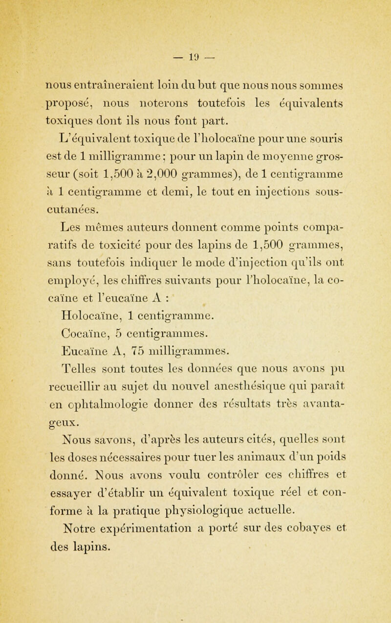 nous entraîneraient loin du but que nous nous sommes proposé, nous noterons toutefois les équivalents toxiques dont ils nous font part. L'équivalent toxique de l'holocaïne pour une souris est de 1 milligramme ; pour un lapin de moyenne gros- seur (soit 1,500 a 2,000 grammes), de 1 centigramme à 1 centigramme et demi, le tout en injections sous- cutanées. Les mêmes auteurs donnent comme points compa- ratifs de toxicité pour des lapins de 1,500 grammes, sans toutefois indiquer le mode d'injection qu'ils ont employé, les chiffres suivants pour l'holocaïne, la co- caïne et l'eucaïne A : Holocaïne, 1 centigramme. Cocaïne, 5 centigrammes. Eucaïne A, 75 milligrammes. Telles sont toutes les données que nous avons pu recueillir au sujet du nouvel anesthésique qui paraît en ophtalmologie donner des résultats très avanta- geux. Nous savons, d'après les auteurs cités, quelles sont les doses nécessaires pour tuer les animaux d'un poids donné. Nous avons voulu contrôler ces chiffres et essayer d'établir un équivalent toxique réel et con- forme à la pratique physiologique actuelle. Notre expérimentation a porté sur des cobayes et des lapins.