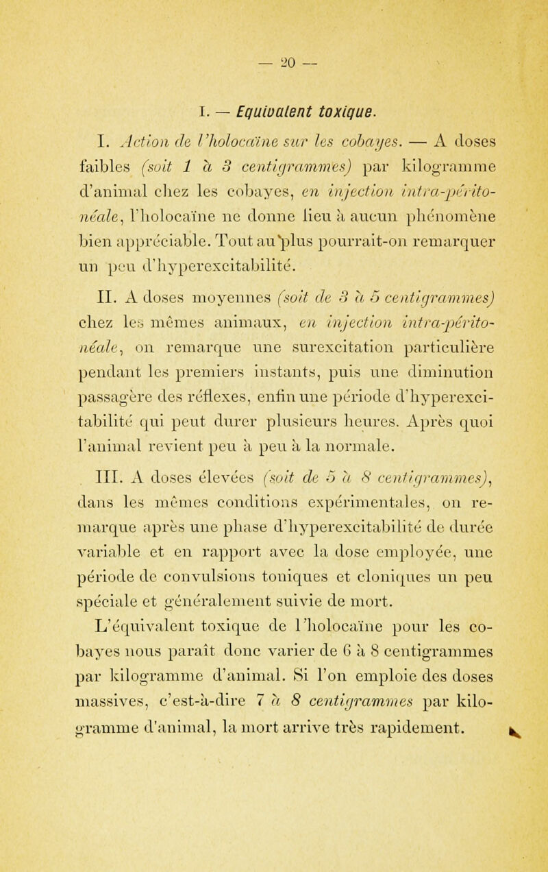 i. — Equivalent toxique. I. Action de î'hoîocaïne sur les cobayes. — A doses faibles (soit 1 h 3 centigrammes) par kilogramme d'animal chez les cobayes, en injection intra-périto- néale, I'hoîocaïne ne donne lieu à aucun phénomène bien appréciable. Tout au plus pourrait-on remarquer un peu d'hyperexcitabilité. II. A doses moyennes (soit de 3 a 5 centigrammes) chez les mêmes animaux, en injection int ra-périto- néale, on remarque une surexcitation particulière pendant les premiers instants, puis une diminution passagère des réflexes, enfin une période d'hyperexci- tabilité qui peut durer plusieurs heures. Après quoi l'animal revient peu à peu à la normale. III. A doses élevées (soit de ô a 8 centigrammes), dans les mêmes conditions expérimentales, on re- marque après une phase d'hyperexcitabilité de durée variable et en rapport avec la dose employée, une période de convulsions totdques et cloniques un peu spéciale et généralement suivie de mort. L'équivalent toxique de I'hoîocaïne pour les co- bayes nous paraît donc varier de 6 à 8 centigrammes par kilogramme d'animal. Si l'on emploie des doses massives, c'est-à-dire 7 à 8 centigrammes par kilo- gramme d'animal, la mort arrive très rapidement.