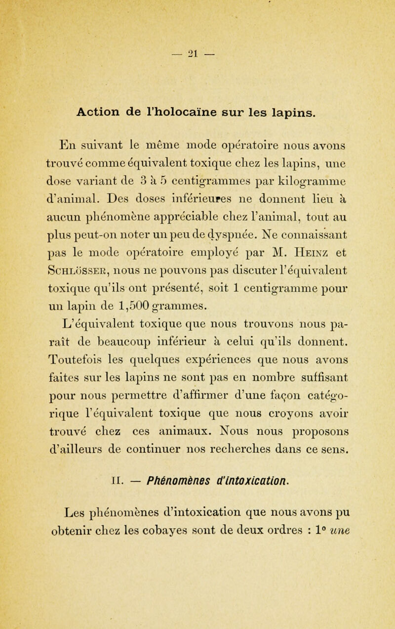 Action de l'holocaïne sur les lapins. En suivant le même mode opératoire nous avons trouvé comme équivalent toxique chez les lapins, une dose variant de 3 à 5 centigrammes par kilogramme d'animal. Des doses inférieures ne donnent lieu a aucun phénomène appréciable chez l'animal, tout au plus peut-on noter un peu de dyspnée. Ne connaissant pas le mode opératoire employé par M. Heinz et SchloSSER, nous ne pouvons pas discuter l'équivalent toxique qu'ils ont présenté, soit 1 centigramme pour un lapin de 1,500 grammes. L'équivalent toxique que nous trouvons nous pa- raît de beaucoup inférieur à celui qu'ils donnent. Toutefois les quelques expériences que nous avons faites sur les lapins ne sont pas en nombre suffisant pour nous permettre d'affirmer d'une façon catégo- rique l'équivalent toxique que nous croyons avoir trouvé chez ces animaux. Nous nous proposons d'ailleurs de continuer nos recherches dans ce sens. il. — Phénomènes d'Intoxication. Les phénomènes d'intoxication que nous avons pu obtenir chez les cobayes sont de deux ordres : 1° une