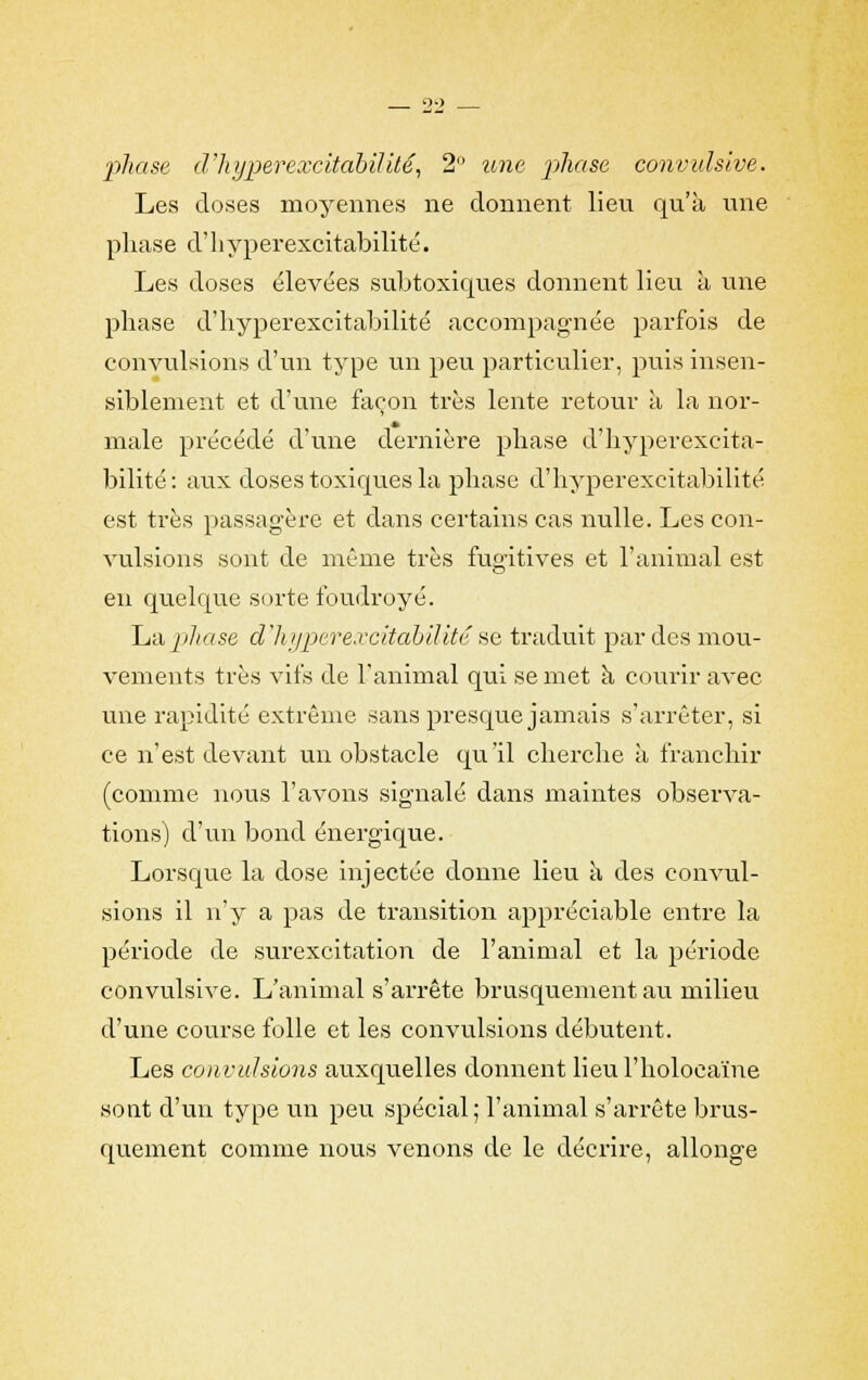 phase d'hyper excitabilité, 2 une phase convulslve. Les doses moyennes ne donnent lieu qu'à une phase d'hyperexcitabilité. Les doses élevées subtoxiques donnent lieu à une phase d'hyperexcitabilité accompagnée parfois de convulsions d'un type un peu particulier, puis insen- siblement et d'une façon très lente retour à la nor- male précédé d'une dernière phase d'hyperexcita- bilité: aux doses toxiques la phase d'hyperexcitabilité est très passagère et dans certains cas nulle. Les con- vulsions sont de même très fugitives et l'animal est en quelque sorte foudroyé. La phase d'hyperexcitabilité se traduit par des mou- vements très vifs de l'animal qui se met à courir avec une rapidité extrême sans presque jamais s'arrêter, si ce n'est devant un obstacle qu'il cherche à franchir (comme nous l'avons signalé dans maintes observa- tions) d'un bond énergique. Lorsque la dose injectée donne lieu à des convul- sions il n'y a pas de transition appréciable entre la période de surexcitation de l'animal et la période convulsive. L'animal s'arrête brusquement au milieu d'une course folle et les convulsions débutent. Les convulsions auxquelles donnent lieul'holocaïne sont d'un type un peu spécial; l'animal s'arrête brus- quement comme nous venons de le décrire, allonge