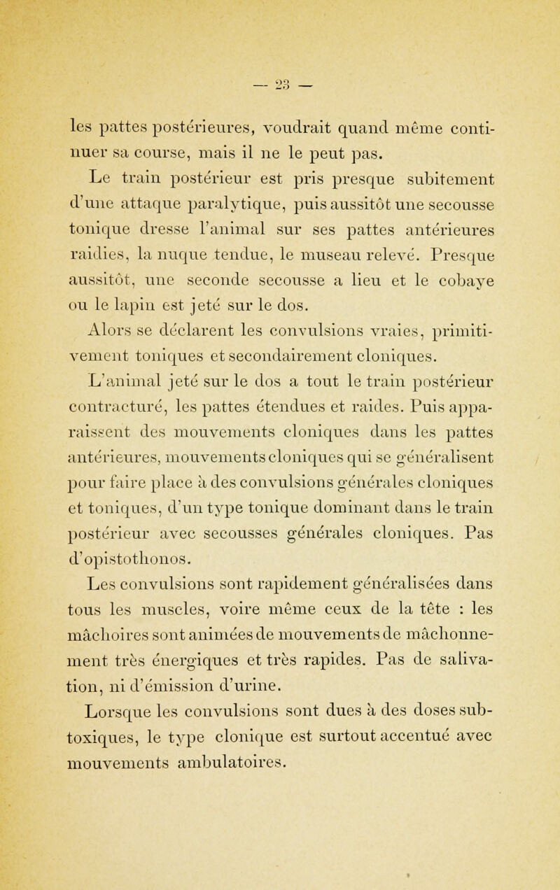 les pattes postérieures, voudrait quand même conti- nuer sa course, mais il ne le peut pas. Le train postérieur est pris presque subitement d'une attaque paralytique, puis aussitôt une secousse tonique dresse l'animal sur ses pattes antérieures raidies, la nuque tendue, le museau relevé. Presque aussitôt, une seconde secousse a lieu et le cobaye ou le lapin est jeté sur le dos. Alors se déclarent les convulsions vraies, primiti- vement toniques et secondairement cloniques. L'animal jeté sur le dos a tout le train postérieur contracture, les pattes étendues et raides. Puis appa- raissent des mouvements cloniques dans les pattes antérieures, mouvements cloniques qui se généralisent pour faire place à des convulsions générales cloniques et toniques, d'un type tonique dominant dans le train postérieur avec secousses générales cloniques. Pas d'opistothonos. Les convulsions sont rapidement généralisées dans tous les muscles, voire même ceux de la tête : les mâclioires sont animées de mouvements de mâchonne- ment très énergiques et très rapides. Pas de saliva- tion, ni d'émission d'urine. Lorsque les convulsions sont dues à des doses sub- toxiques, le type clonique est surtout accentué avec mouvements ambulatoires.