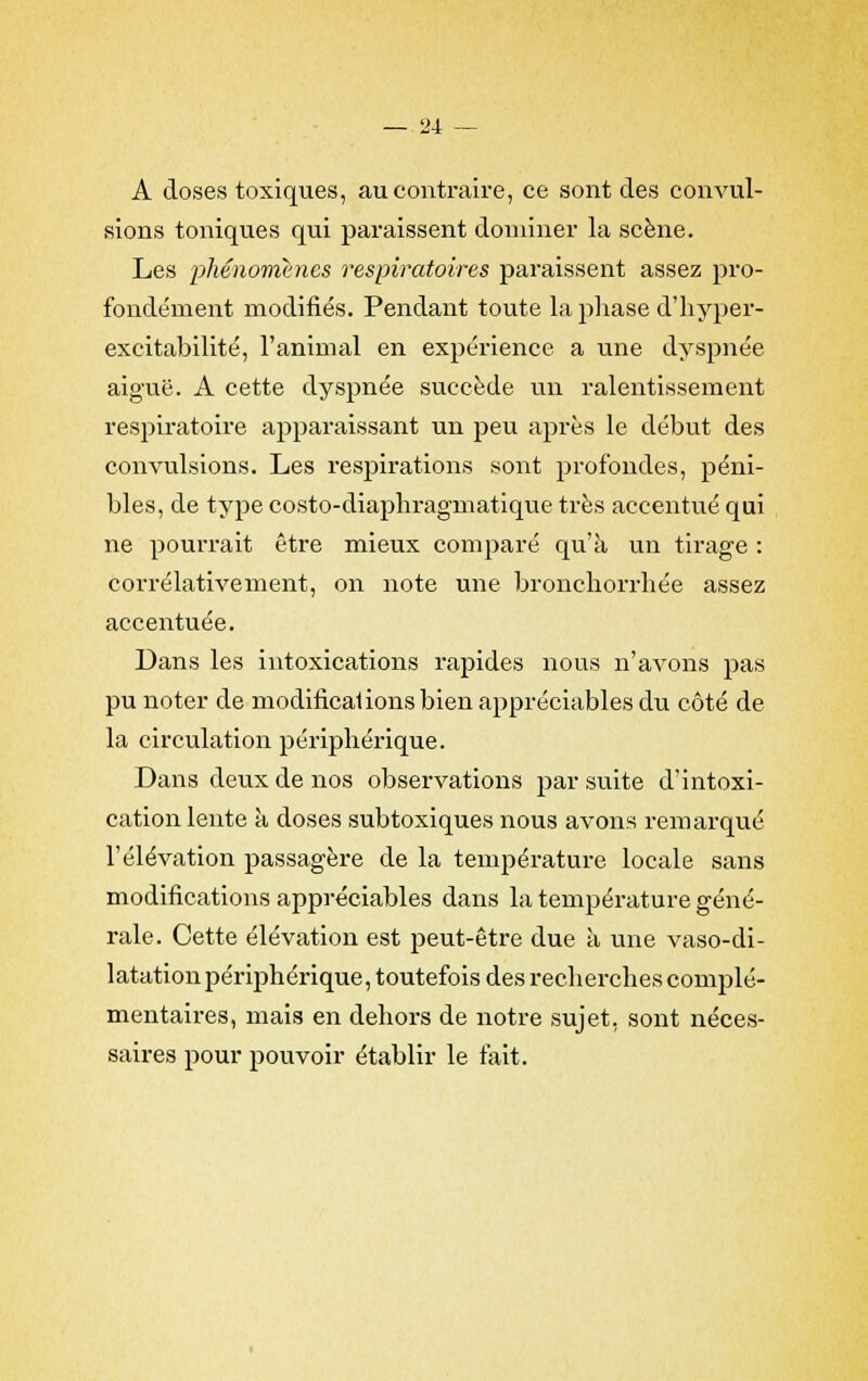 A doses toxiques, au contraire, ce sont des convul- sions toniques qui paraissent dominer la scène. Les phénomènes respiratoires paraissent assez pro- fondément modifiés. Pendant toute la phase d'hyper- excitabilité, l'animal en expérience a une dyspnée aiguë. A cette dyspnée succède un ralentissement respiratoire apparaissant un peu après le début des convulsions. Les respirations sont profondes, péni- bles, de type costo-diaphragmatique très accentué qui ne pourrait être mieux comparé qu'à un tirage : corrélativement, on note une bronchorrhée assez accentuée. Dans les intoxications rapides nous n'avons pas pu noter de modifications bien appréciables du côté de la circulation périphérique. Dans deux de nos observations par suite d'intoxi- cation lente à doses subtoxiques nous avons remarqué l'élévation passagère de la température locale sans modifications appréciables dans la température géné- rale. Cette élévation est peut-être due à une vaso-di- latation périphérique, toutefois des recherches complé- mentaires, mais en dehors de notre sujet, sont néces- saires pour pouvoir établir le fait.