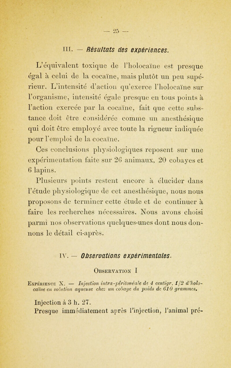 ni. — Résultats des expériences. L'équivalent toxique de l'holoeaïne est presque égal à celui de la cocaïne, mais plutôt un peu supé- rieur. L'intensité d'action qu'exerce l'holoeaïne sur l'organisme, intensité égale presque en tous points à l'action exercée par la cocaïne, fait que cette subs- tance doit être considérée comme un anesthésique qui doit être employé avec toute la rigueur indiquée pour l'emploi de la cocaïne. Ces conclusions physiologiques reposent sur une expérimentation faite sur 26 animaux, 20 cobayes et 6 lapins. Plusieurs points restent encore à élucider dans l'étude physiologique de cet anesthésique, nous nous proposons de terminer cette étude et de continuer à faire les recherches nécessaires. Nous avons choisi parmi nos observations quelques-unes dont nous don- nons le détail ci-après. iv. — OPseroations expérimentales. Observation I Expérience X. — Injection intra-pêritonéale di 4 centigr. 1/2 d'holo- caïne en solution aqueuse chez un cobaye du poids de 610 grammes. Injection à 3 h. 27. Presque immédiatement après l'injection, l'animal pré-