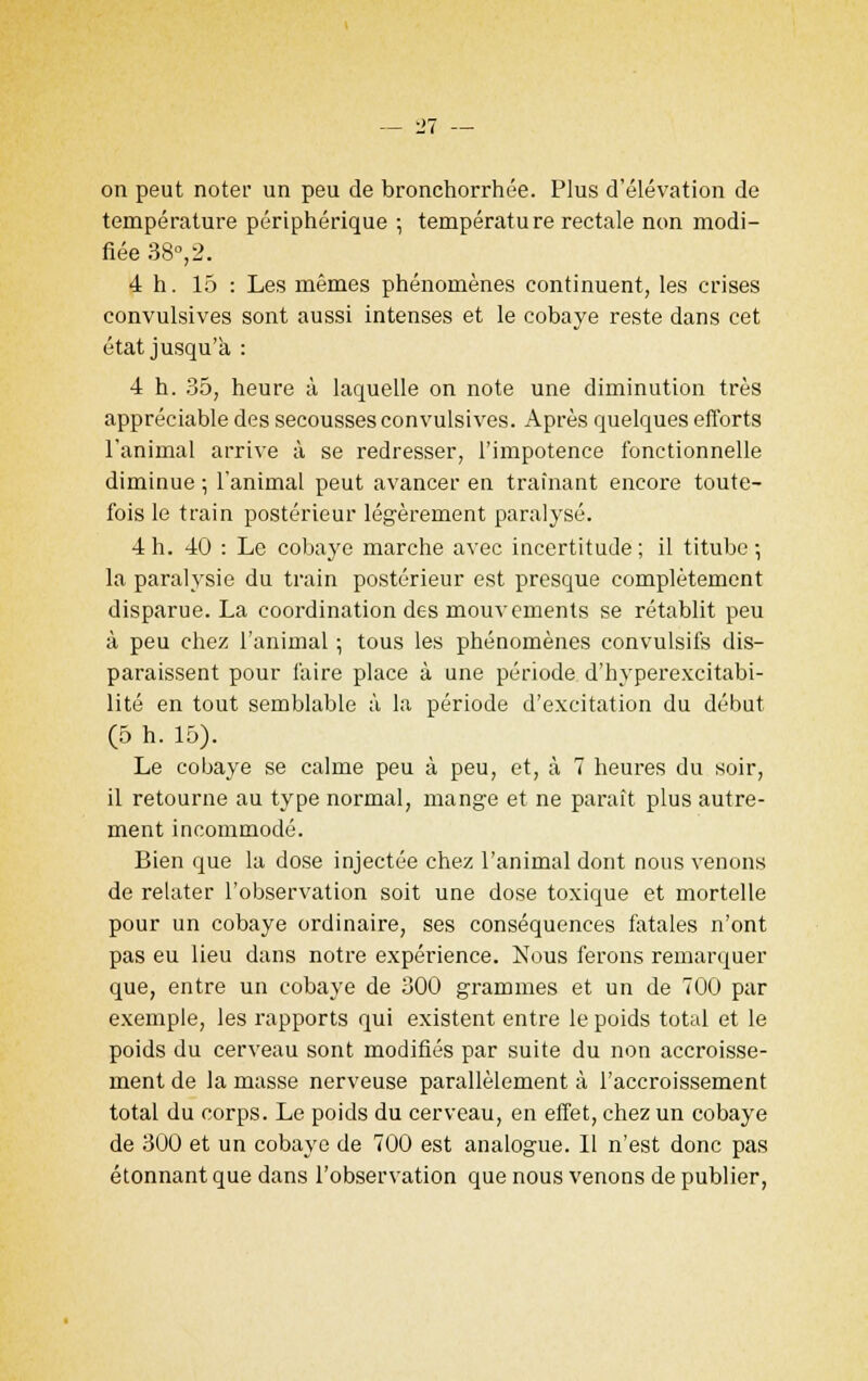 on peut noter un peu de bronchorrhée. Plus d'élévation de température périphérique ; température rectale non modi- fiée 38°, 2. 4 h. 15 : Les mêmes phénomènes continuent, les crises convulsives sont aussi intenses et le cobaye reste dans cet état jusqu'à : 4 h. 35, heure à laquelle on note une diminution très appréciable des secousses convulsives. Après quelques efforts l'animal arrive à se redresser, l'impotence fonctionnelle diminue ; l'animal peut avancer en traînant encore toute- fois le train postérieur légèrement paralysé. 4h. 40 : Le cobaye marche avec incertitude; il titube-, la paralysie du train postérieur est presque complètement disparue. La coordination des mouvements se rétablit peu à peu chez l'animal ; tous les phénomènes convulsifs dis- paraissent pour faire place à une période d'hyperexcitabi- lité en tout semblable à la période d'excitation du début (5 h. 15). Le cobaye se calme peu à peu, et, à 7 heures du soir, il retourne au type normal, mange et ne paraît plus autre- ment incommodé. Bien que la dose injectée chez l'animal dont nous venons de relater l'observation soit une dose toxique et mortelle pour un cobaye ordinaire, ses conséquences fatales n'ont pas eu lieu dans notre expérience. Nous ferons remarquer que, entre un cobaye de 300 grammes et un de 700 par exemple, les rapports qui existent entre le poids total et le poids du cerveau sont modifiés par suite du non accroisse- ment de la masse nerveuse parallèlement à l'accroissement total du corps. Le poids du cerveau, en effet, chez un cobaye de 300 et un cobaye de 700 est analogue. 11 n'est donc pas étonnant que dans l'observation que nous venons de publier,