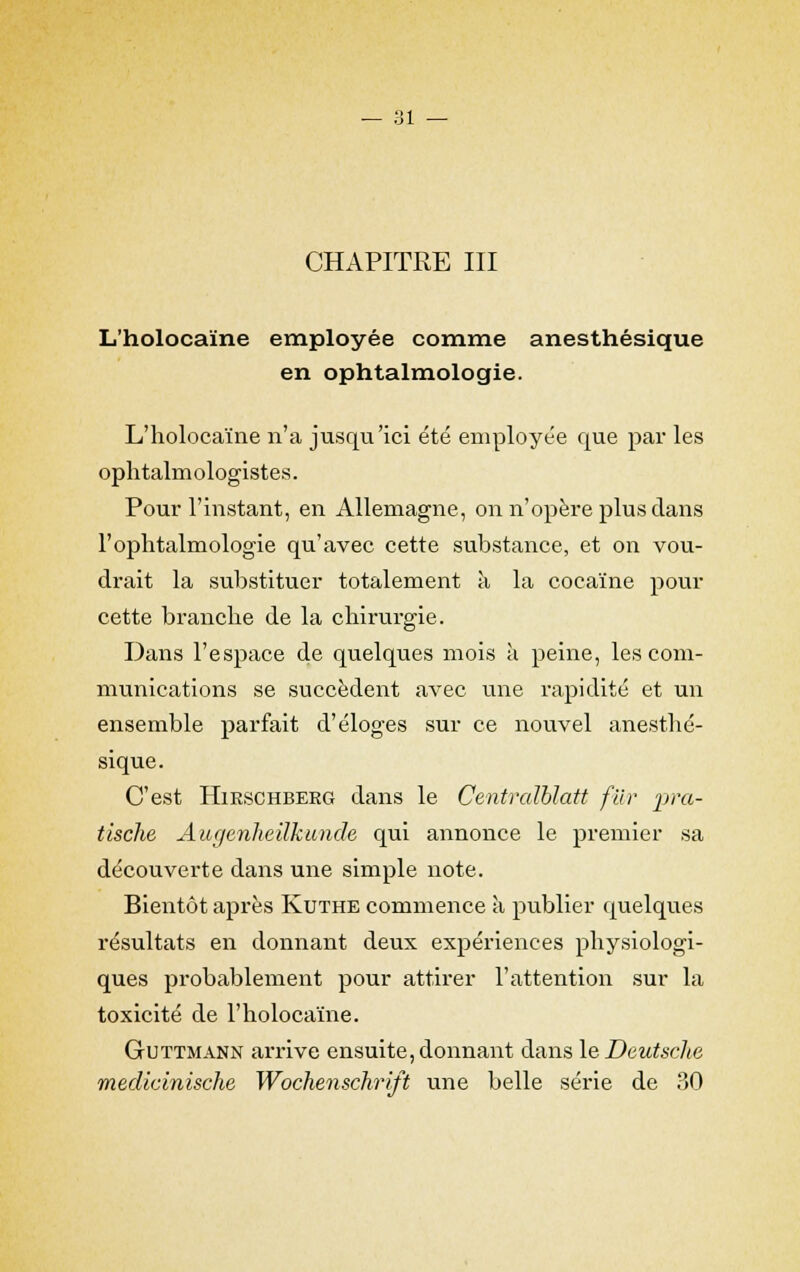 L'holocaïne employée comme anesthésique en ophtalmologie. L'holocaïne n'a jusqu'ici été employée que par les ophtalmologistes. Pour l'instant, en Allemagne, on n'opère plus dans l'ophtalmologie qu'avec cette substance, et on vou- drait la substituer totalement à la cocaïne pour cette branche de la chirurgie. Dans l'espace de quelques mois à peine, les com- munications se succèdent avec une rapidité et un ensemble parfait d'éloges sur ce nouvel anesthé- sique. C'est Hirschberg dans le Centraïblatt fur pra- tlsche Augenheïlkunde qui annonce le premier sa découverte dans une simple note. Bientôt après Kuthe commence à publier quelques résultats en donnant deux expériences physiologi- ques probablement pour attirer l'attention sur la toxicité de l'holocaïne. GtUttmann arrive ensuite, donnant dans le Deutsche rnedicinische Wochenschrift une belle série de 30