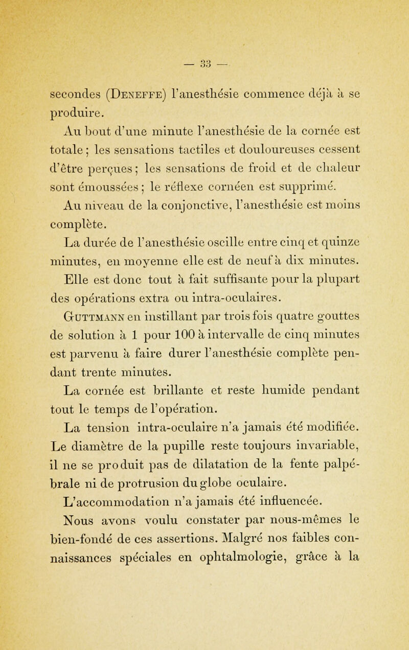 secondes (Deneffe) l'anesthésie commence déjà à se produire. Au bout d'une minute l'anesthésie de la cornée est totale ; les sensations tactiles et douloureuses cessent d'être perçues; les sensations de froid et de chaleur sont émoussées ; le réflexe cornéen est supprimé. Au niveau de la conjonctive, l'anesthésie est moins complète. La durée de l'anesthésie oscille entre cinq et quinze minutes, en moyenne elle est de neuf à dix minutes. Elle est donc tout a fait suffisante pour la plupart des opérations extra ou intra-oculaires. Guttmann en instillant par trois fois quatre gouttes de solution à 1 pour 100 à intervalle de cinq minutes est parvenu à faire durer l'anesthésie complète pen- dant trente minutes. La cornée est brillante et reste humide pendant tout le temps de l'opération. La tension intra-oculaire n'a jamais été modifiée. Le diamètre de la pupille reste toujours invariable, il ne se produit pas de dilatation de la fente palpé- brale ni de protrusion du globe oculaire. L'accommodation n'a jamais été influencée. Nous avons voulu constater par nous-mêmes le bien-fondé de ces assertions. Malgré nos faibles con- naissances spéciales en ophtalmologie, grâce à la