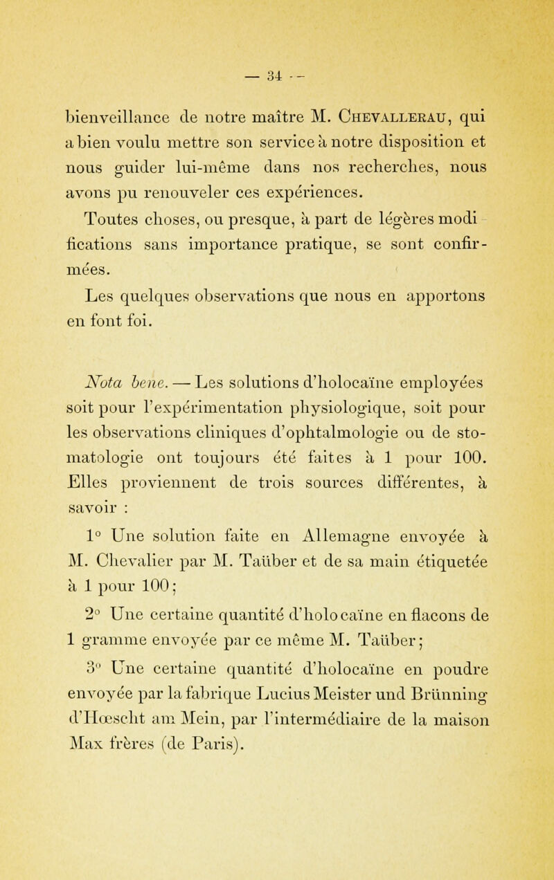 bienveillance de notre maître M. Chevalleeau, qui a bien voulu mettre son service à notre disposition et nous guider lui-même dans nos recherclies, nous avons pu renouveler ces expériences. Toutes choses, ou presque, à part de légères modi fications sans importance pratique, se sont confir- mées. Les quelques observations que nous en apportons en font foi. Nota banc.—Les solutions d'holocaïne employées soit pour l'expérimentation physiologique, soit pour les observations cliniques d'ophtalmologie ou de sto- matologie ont toujours été faites à 1 pour 100. Elles proviennent de trois sources différentes, à savoir : 1° Une solution faite en Allemagne envoyée à M. Chevalier par M. Taiiber et de sa main étiquetée à 1 pour 100 ; 2° Une certaine quantité d'holocaïne en flacons de 1 gramme envoyée par ce même M. Taiiber; 3 Une certaine quantité d'holocaïne en poudre envoyée par la fabrique Lucius Meister und Briinning d'Hœscht am Mein, par l'intermédiaire de la maison Max frères (de Paris).