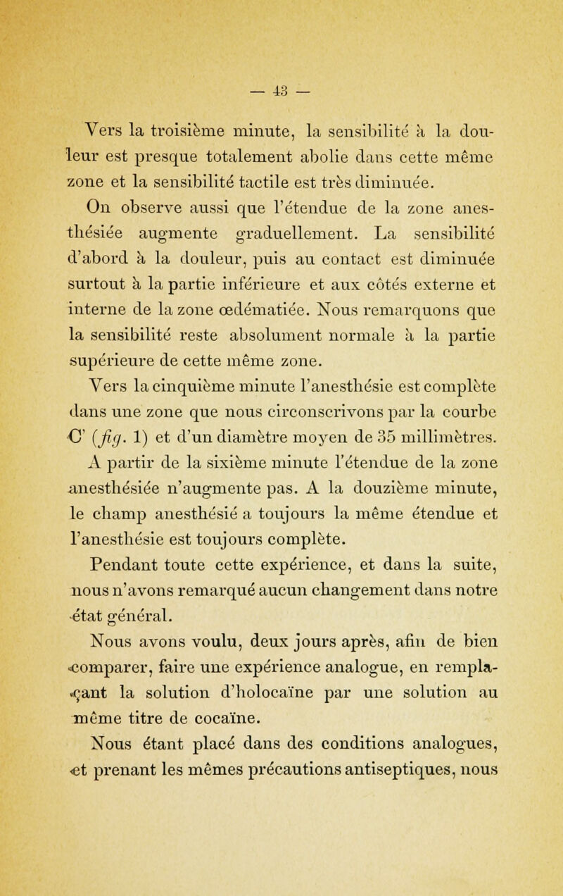 Vers la troisième minute, la sensibilité à la dou- leur est presque totalement abolie dans cette même zone et la sensibilité tactile est très diminuée. On observe aussi que l'étendue de la zone anes- thésiée augmente graduellement. La sensibilité d'abord à la douleur, puis au contact est diminuée surtout à la partie inférieure et aux côtés externe et interne de la zone cedématiée. Nous remarquons que la sensibilité reste absolument normale à la partie supérieure de cette même zone. Vers la cinquième minute l'anesthésie est complète dans une zone que nous circonscrivons par la courbe C {fifj- 1) et d'un diamètre moyen de 35 millimètres. A partir de la sixième minute l'étendue de la zone anestbésiée n'augmente pas. A la douzième minute, le cbamp anesthésié a toujours la même étendue et l'anesthésie est toujours complète. Pendant toute cette expérience, et dans la suite, nous n'avons remarqué aucun changement dans notre •état général. Nous avons voulu, deux jours après, afin de bien «comparer, faire une expérience analogue, en rempla- çant la solution d'holocaïne par une solution au même titre de cocaïne. Nous étant placé dans des conditions analogues, «et prenant les mêmes précautions antiseptiques, nous