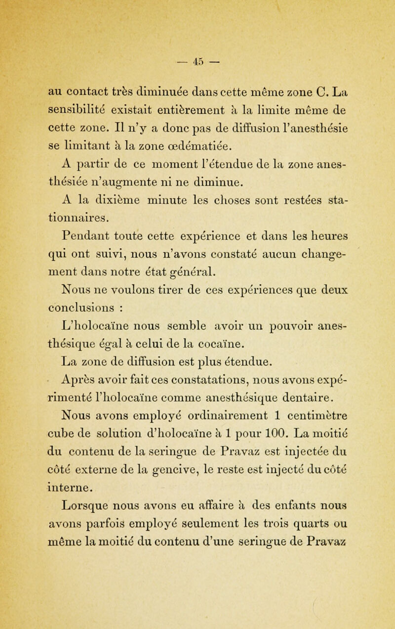 au contact très diminuée dans cette même zone C. La sensibilité existait entièrement à la limite même de cette zone. Il n'y a donc pas de diffusion l'anesthésie se limitant à la zone œdématiée. A partir de ce moment l'étendue de la zone anes- thésiée n'augmente ni ne diminue. A la dixième minute les choses sont restées sta- tionnaires. Pendant toute cette expérience et dans les heures qui ont suivi, nous n'avons constaté aucun change- ment dans notre état général. Nous ne voulons tirer de ces expériences que deux conclusions : L'holocaïne nous semble avoir un pouvoir anes- thésique égal à celui de la cocaïne. La zone de diffusion est plus étendue. Après avoir fait ces constatations, nous avons expé- rimenté l'holocaïne comme anesthésique dentaire. Nous avons employé ordinairement 1 centimètre cube de solution d'holocaïne à 1 pour 100. La moitié du contenu de la seringue de Pravaz est injectée du côté externe de la gencive, le reste est injecté du côté interne. Lorsque nous avons eu affaire a des enfants nous avons parfois employé seulement les trois quarts ou même la moitié du contenu d'une seringue de Pravaz