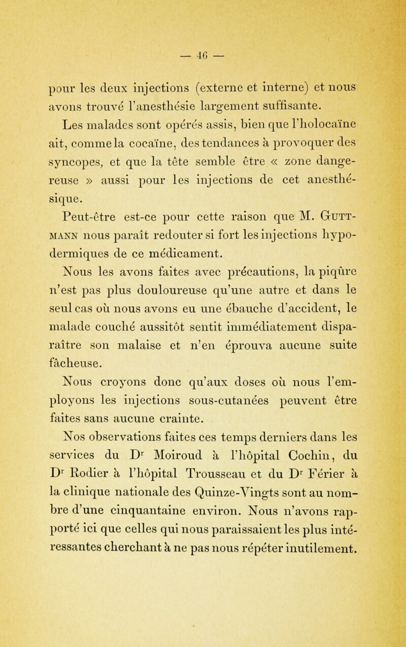 — 40 — pour les deux injections (externe et interne) et nous avons trouvé l'anesthésie largement suffisante. Les malades sont opérés assis, bien que l'holocaïne ait, comme la cocaïne, des tendances à provoquer des syncopes, et que la tête semble être « zone dange- reuse » aussi pour les injections de cet anesthé- sique. Peut-être est-ce pour cette raison que M. Gutt- mann nous paraît redouter si fort les injections hypo- dermiques de ce médicament. Nous les avons faites avec précautions, la piqûre n'est pas plus douloureuse qu'une autre et dans le seul cas où nous avons eu une ébauche d'accident, le malade couché aussitôt sentit immédiatement dispa- raître son malaise et n'en éprouva aucune suite fâcheuse. Nous croyons donc qu'aux doses où nous l'em- ployons les injections sous-cutanées peuvent être faites sans aucune crainte. Nos observations faites ces temps derniers dans les services du Dr Moiroud à l'hôpital Cochin, du Dr Rodier à l'hôpital Trousseau et du Dr Férier à la clinique nationale des Quinze-Vingts sont au nom- bre d'une cinquantaine environ. Nous n'avons rap- porté ici que celles qui nous paraissaient les plus inté- ressantes cherchant à ne pas nous répéter inutilement.