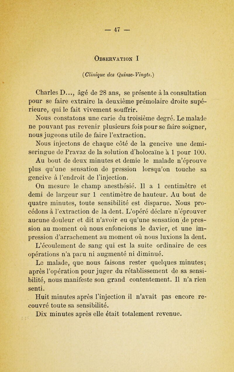 Observation I {Clinique des Quinze-Vingts.) Charles D..., âgé de 28 ans, se présente à la consultation pour se faire extraire la deuxième prémolaire droite supé- rieure, qui le fait vivement souffrir. Nous constatons une carie du troisième degré. Le malade ne pouvant pas revenir plusieurs fois pour se faire soigner, nous jugeons utile de faire l'extraction. Nous injectons de chaque côté de la gencive une demi- seringue de Pravaz de la solution d'holocaïne a 1 pour 10U. Au bout de deux minutes et demie le malade n'éprouve plus qu'une sensation de pression lorsqu'on touche sa gencive à l'endroit de l'injection. On mesure le champ anesthésié. 11 a 1 centimètre et demi de largeur sur 1 centimètre de hauteur. Au bout de quatre minutes, toute sensibilité est disparue. Nous pro- cédons à l'extraction de la dent. L'opéré déclare n'éprouver aucune douleur et dit n'avoir eu qu'une sensation de pres- sion au moment où nous enfoncions le davier, et une im- pression d'arrachement au moment où nous luxions la dent. L'écoulement de sang qui est la suite ordinaire de ces opérations n'a paru ni augmenté ni diminué. Le malade, que nous faisons rester quelques minutes; après l'opération pour juger du rétablissement de sa sensi- bilité, nous manifeste son grand contentement. Il n'a rien senti. Huit minutes après l'injection il n'avait pas encore re- couvré toute sa sensibilité. Dix minutes après elle était totalement revenue.