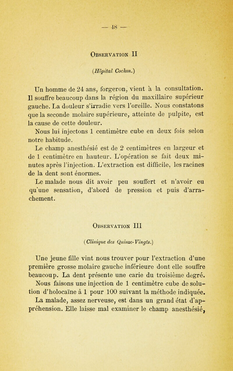 Observation II (Hôpital Cochm.) Un homme de 24 ans, forgeron, vient a la consultation. Il souffre beaucoup dans la région du maxillaire supérieur gauche. La douleur s'irradie vers l'oreille. Nous constatons que la seconde molaire supérieure, atteinte de pulpite, est la cause de cette douleur. Nous lui injectons 1 centimètre cube en deux fois selon notre habitude. Le champ anesthésié est de 2 centimètres en largeur et de 1 centimètre en hauteur. L'opération se fait deux mi- nutes après l'injection. L'extraction est difficile, les racines de la dent sont énormes. Le malade nous dit avoir peu souffert et n'avoir eu qu'une sensation, d'abord de pression et puis d'arra- chement. Observation III (Clinique des Quinze-Vingts.) Une jeune fille vint nous trouver pour l'extraction d'une première grosse molaire gauche inférieure dont elle souffre beaucoup. La dent présente une carie du troisième degré. Nous faisons une injection de 1 centimètre cube de solu- tion d'holocaïne à 1 pour 100 suivant la méthode indiquée. La malade, assez nerveuse, est dans un grand état d'ap- préhension. Elle laisse mal examiner le champ anesthésié,