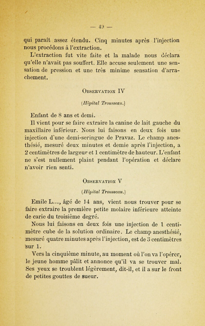 qui paraît assez étendu. Cinq minutes après l'injection nous procédons à l'extraction. L'extraction fut vite faite et la malade nous déclara qu'elle n'avait pas souffert. Elle accuse seulement une sen- sation de pression et une très minime sensation d'arra- chement. Observation IV [Hôpital Trousseau.) Enfant de 8 ans et demi. Il vient pour se faire extraire la canine de lait gauche du maxillaire inférieur. Nous lui faisons en deux fois une injection d'une demi-seringue de Pravaz. Le champ anes- thésié, mesuré deux minutes et demie après l'injection, a 2 centimètres de largeur et 1 centimètre de hauteur. L'enfant ne s'est nullement plaint pendant l'opération et déclare n'avoir rien senti. Observation V {Hôpital Trousseau.) Emile L..., âgé de 14 ans, vient nous trouver pour se faire extraire la première petite molaire inférieure atteinte de carie du troisième degré. Nous lui faisons en deux fois une injection de 1 centi- mètre cube de la solution ordinaire. Le champ anesthésié, mesuré quatre minutes après l'injection, est de 3 centimètres Sur 1. Vers la cinquième minute, au moment où l'on va l'opérer, le jeune homme pâlit et annonce qu'il va se trouver mal. Ses yeux se troublent légèrement, dit-il, et il a sur le front de petites gouttes de sueur.