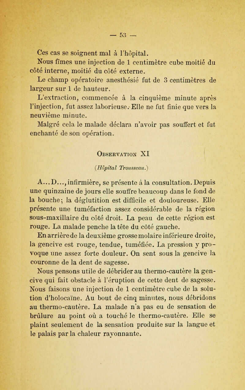 Ces cas se soignent mal à l'hôpital. Nous fîmes une injection de 1 centimètre cube moitié du côté interne, moitié du côté externe. Le champ opératoire anesthésié fut de 3 centimètres de largeur sur 1 de hauteur. L'extraction, commencée à la cinquième minute après l'injection, fut assez laborieuse. Elle ne fut finie que vers la neuvième minute. Malgré cela le malade déclara n'avoir pas souffert et fut enchanté de son opération. Observation XI {Hôpital Trousseau.) A...D..., infirmière, se présente à la consultation. Depuis une quinzaine de jours elle souffre beaucoup dans le fond de la bouche; la déglutition est difficile et douloureuse. Elle présente une tuméfaction assez considérable de la région sous-maxillaire du côté droit. La peau de cette région est rouge. La malade penche la tête du côté gauche. Enarrièrede la deuxième grosse molaire inférieure droite, la gencive est rouge, tendue, tuméfiée. La pression y pro- voque une assez forte douleur. On sent sous la gencive la couronne de la dent de sagesse. Nous pensons utile de débrider au thermo-cautère la gen- cive qui fait obstacle à l'éruption de cette dent de sagesse. Nous faisons une injection de 1 centimètre cube de la solu- tion d'holocaïne. Au bout de cinq minutes, nous débridons au thermo-cautère. La malade n'a pas eu de sensation de brûlure au point où a touché le thermo-cautère. Elle se plaint seulement de la sensation produite sur la langue et le palais par la chaleur rayonnante.