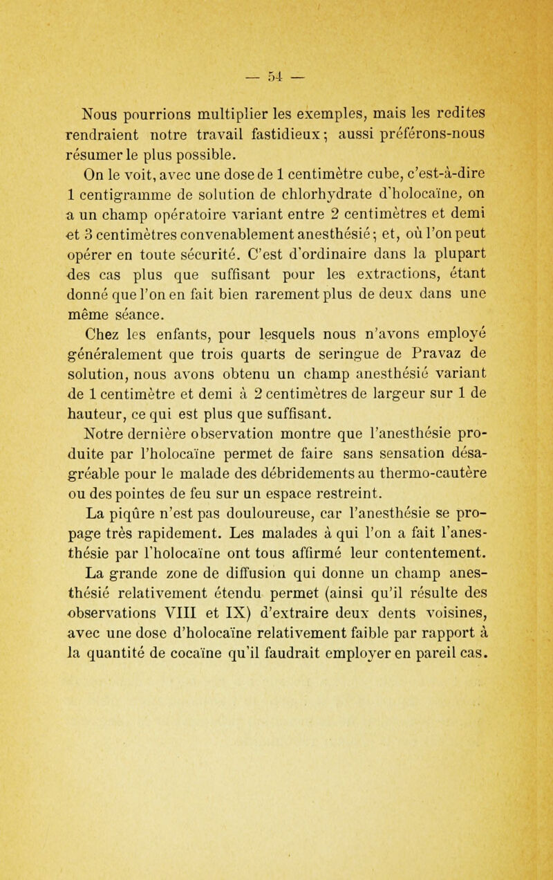 Nous pourrions multiplier les exemples, mais les redites rendraient notre travail fastidieux -, aussi préférons-nous résumer le plus possible. On le voit, avec une dose de 1 centimètre cube, c'est-à-dire 1 centigramme de solution de chlorhydrate d'holocaïne, on a un champ opératoire variant entre 2 centimètres et demi et 3 centimètres convenablement anesthésié; et, où l'on peut opérer en toute sécurité. C'est d'ordinaire dans la plupart des cas plus que suffisant pour les extractions, étant donné que l'on en fait bien rarement plus de deux dans une même séance. Chez les enfants, pour lesquels nous n'avons employé généralement que trois quarts de seringue de Pravaz de solution, nous avons obtenu un champ anesthésié variant de 1 centimètre et demi à 2 centimètres de largeur sur 1 de hauteur, ce qui est plus que suffisant. Notre dernière observation montre que l'anesthésie pro- duite par l'holocaïne permet de faire sans sensation désa- gréable pour le malade des débridements au thermo-cautère ou des pointes de feu sur un espace restreint. La piqûre n'est pas douloureuse, car l'anesthésie se pro- page très rapidement. Les malades à qui l'on a fait l'anes- thésie par l'holocaïne ont tous affirmé leur contentement. La grande zone de diffusion qui donne un champ anes- thésié relativement étendu permet (ainsi qu'il résulte des observations VIII et IX) d'extraire deux dents voisines, avec une dose d'holocaïne relativement faible par rapport à la quantité de cocaïne qu'il faudrait employer en pareil cas.