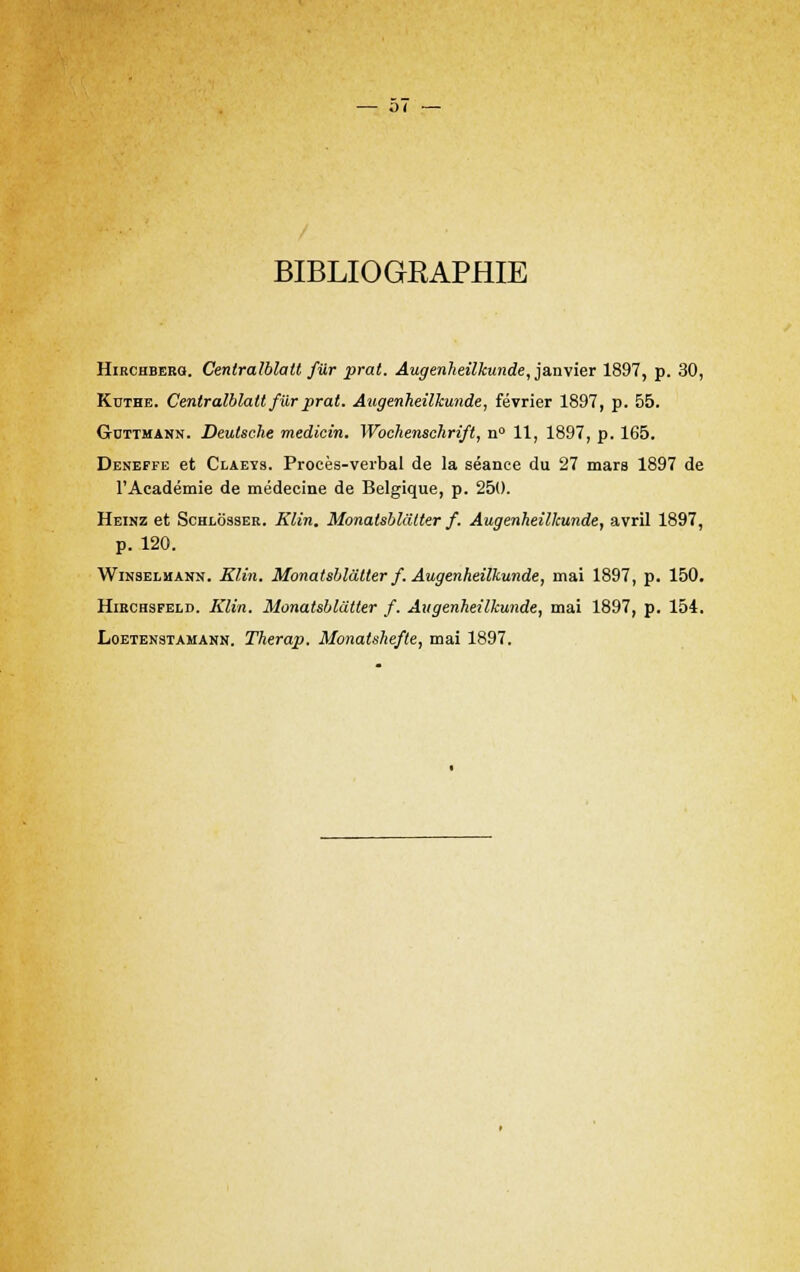 BIBLIOGRAPHIE Hirchbebg. Cenlralblalt fur prat. Augenheilkunde, ja,n\ier 1897, p. 30, Kcthe. Centralblalt fur prat. Augenheilkunde, février 1897, p. 55. Guttmann. Deutsche medicin. Wochenschrift, n° 11, 1897, p. 165. Deneffe et Claeys. Procès-verbal de la séance du 27 mars 1897 de l'Académie de médecine de Belgique, p. 250. Heinz et Schlosser. Klin. Monatsblâtter f. Augenheilkunde, avril 1897, p. 120. Winselmann. Klin. Monatsblâtter f. Augenheilkunde, mai 1897, p. 150. Hiechsfeld. Klin. Monatsblâtter f. Augenheilkunde, mai 1897, p. 154. Loetenstamann. Therap. Monatshefte, mai 1897.