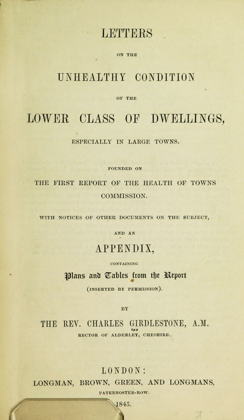 LETTERS ON THE UNHEALTHY CONDITION OF THE LOWER CLASS OF DWELLINGS, ESPECIALLY IN LARGE TOWNS. FOUNDED ON THE FIRST REPORT OF THE HEALTH OP TOWNS COMMISSION. WITH NOTICES OF OTHER DOCUMENTS ON THE SUBJECT, AND AN APPENDIX, CONTAINING Pans anir tables from tf)e Heport (inserted by permission). BY THE REV. CHARLES GIRDLESTONE, A.M. RECTOR OF ALDERLET, CHESHIRE. LONDON: LONGMAN, BROWN, GREEN, AND LONGMANS, PATERNOSTER-ROW. %J845.