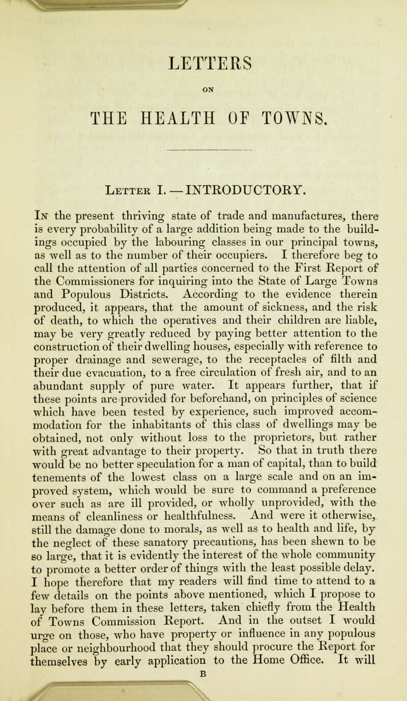LETTERS ON THE HEALTH OF TOWNS. Letter I.—INTRODUCTORY. In the present thriving state of trade and manufactures, there is every probability of a large addition being made to the build- ings occupied by the labouring classes in our principal towns, as well as to the number of their occupiers. I therefore beg to call the attention of all parties concerned to the First Report of the Commissioners for inquiring into the State of Large Towns and Populous Districts. According to the evidence therein produced, it appears, that the amount of sickness, and the risk of death, to which the operatives and their children are liable, may be very greatly reduced by paying better attention to the construction of their dwelling houses, especially with reference to proper drainage and sewerage, to the receptacles of filth and their due evacuation, to a free circulation of fresh air, and to an abundant supply of pure water. It appears further, that if these points are provided for beforehand, on principles of science which have been tested by experience, such improved accom- modation for the inhabitants of this class of dwellings may be obtained, not only without loss to the proprietors, but rather with great advantage to their property. So that in truth there would be no better speculation for a man of capital, than to build tenements of the lowest class on a large scale and on an im- proved system, which would be sure to command a preference over such as are ill provided, or wholly unprovided, with the means of cleanliness or healthfulness. And were it otherwise, still the damage done to morals, as well as to health and life, by the neglect of these sanatory precautions, has been shewn to be so large, that it is evidently the interest of the whole community to promote a better order of things with the least possible delay. I hope therefore that my readers will find time to attend to a few details on the points above mentioned, which I propose to lay before them in these letters, taken chiefly from the Health of Towns Commission Report. And in the outset I would urge on those, who have property or influence in any populous place or neighbourhood that they should procure the Report for themselves by early application to the Home Office. It will jf : V