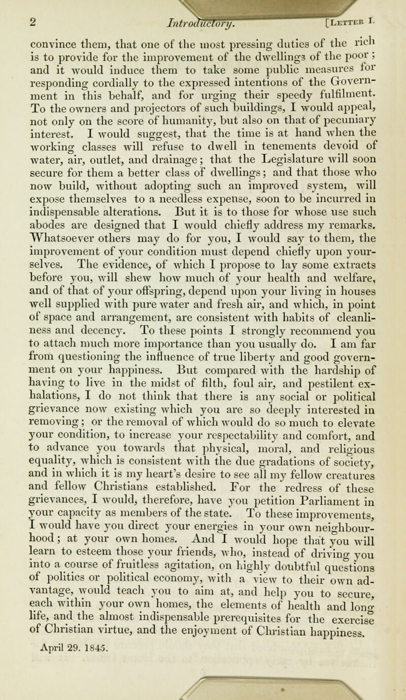 convince them, that one of the most pressing duties of the rich is to provide for the improvement of the dwellings of the poor; and it would induce them to take some public measures for responding cordially to the expressed intentions of the Govern- ment in this behalf, and for urging their speedy fulfilment. To the owners and projectors of such buildings, I would appeal, not only on the score of humanity, but also on that of pecuniary interest. I would suggest, that the time is at hand when the working classes will refuse to dwell in tenements devoid of water, air, outlet, and drainage; that the Legislature will soon secure for them a better class of dwellings; and that those who now build, without adopting such an improved system, will expose themselves to a needless exf»ense, soon to be incurred in indispensable alterations. But it is to those for whose use such abodes are designed that I would chiefly address my remarks. Whatsoever others may do for you, I would say to them, the improvement of your condition must depend chiefly upon your- selves. The evidence, of which I propose to lay some extracts before you, will shew how much of your health and welfare, and of that of your offspring, depend upon your living in houses well supplied with pure water and fresh air, and which, in point of space and arrangement, are consistent with habits of cleanli- ness and decency. To these points I strongly recommend you to attach much more importance than you usually do. I am far from cpjestioning the influence of true liberty and good govern- ment on your happiness. But compared with the hardship of having to live in the midst of filth, foul air, and pestilent ex- halations, I do not think that there is any social or political grievance now existing which you are so deeply interested in removing ; or the removal of which would do so much to elevate your condition, to increase your respectability and comfort, and to advance you towards that physical, moral, and religious equality, which is consistent with the due gradations of society, and in which it is my heart's desire to see all my fellow creatures and fellow Christians established. For the redress of these grievances, I would, therefore, have you petition Parliament in your capacity as members of the state. To these improvements, I would have you direct your energies in your own neighbour- hood ; at your own homes. And I would hope that you will learn to esteem those your friends, who, instead of driving you into a course of fruitless agitation, on highly doubtful cpiestions of politics or political economy, with a view to their own ad- vantage, would teach you to aim at, and help you to secure, each within your own homes, the elements of health and lono- life, and the almost indispensable prerecpiisites for the exercise of Christian virtue, and the enjoyment of Christian happiness. April 29. 1845. X