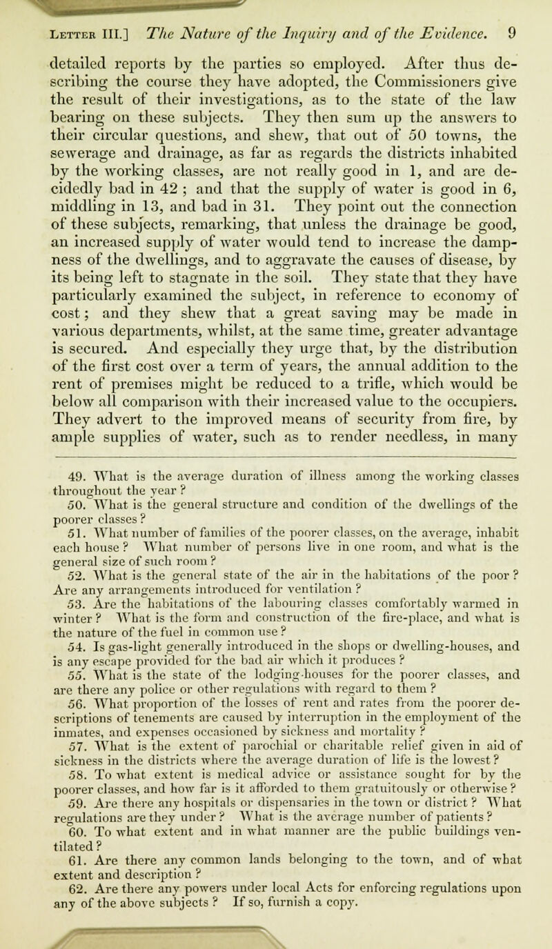 detailed reports by the parties so employed. After thus de- scribing the course they have adopted, the Commissioners give the result of their investigations, as to the state of the law bearing on these subjects. They then sum up the answers to their circular questions, and shew, that out of 50 towns, the sewerage and drainage, as far as regards the districts inhabited by the working classes, are not really good in 1, and are de- cidedly bad in 42 ; and that the supply of water is good in 6, middling in 13, and bad in 31. They point out the connection of these subjects, remarking, that unless the drainage be good, an increased supply of water would tend to increase the damp- ness of the dwellings, and to aggravate the causes of disease, by its being left to stagnate in the soil. They state that they have particularly examined the subject, in reference to economy of cost; and they shew that a great saving may be made in various departments, whilst, at the same time, greater advantage is secured. And especially they urge that, by the distribution of the first cost over a term of years, the annual addition to the rent of premises might be reduced to a trifle, which would he below all comparison with their increased value to the occupiers. They advert to the improved means of security from fire, by ample supplies of water, such as to render needless, in many 49. What is the average duration of illness among the working classes throughout the year ? 50. What is the general structure and condition of the dwellings of the poorer classes ? 51. What number of families of the poorer classes, on the average, inhabit each house ? What number of persons live in one room, and what is the general size of such room ? 52. What is the general state of the air in the habitations of the poor ? Are any arrangements introduced for ventilation ? 53. Are the habitations of the labouring classes comfortably warmed in winter ? What is the form and construction of the fire-place, and what is the nature of the fuel in common use ? 54. Is gas-light generally introduced in the shops or dwelling-houses, and is any escape provided for the bad air which it produces ? 55. What is the state of the lodging-houses for the poorer classes, and are there any police or other regulations with regard to them ? 56. AA'hat proportion of the losses of rent and rates from the poorer de- scriptions of tenements are caused by interruption in the employment of the inmates, and expenses occasioned by sickness and mortality ? 57. AVhat is the extent of parochial or charitable relief given in aid of sickness in the districts where the average duration of life is the lowest ? 58. To what extent is medical advice or assistance sought for by the poorer classes, and how far is it afforded to them gratuitously or otherwise ? 59. Are there any hospitals or dispensaries in the town or district ? AVhat regulations are they under? AA'hat is the average number of patients? 60. To what extent and in what manner are the public buildings ven- tilated? 61. Are there any common lands belonging to the town, and of what extent and description ? 62. Are there any powers under local Acts for enforcing regulations upon any of the above subjects ? If so, furnish a copy. ^