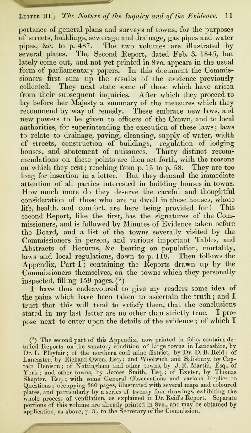 portance of general plans and surveys of towns, for the purposes of streets, buildings, sewerage and drainage, gas pipes and water pipes, &c. to p. 487. The two volumes are illustrated by several plates. The Second Report, dated Feb. 3. 1845, but lately come out, and not yet printed in 8vo. appears in the usual form of parliamentary papers. In this document the Commis- sioners first sum up the results of the evidence previously collected. They next state some of those which have arisen from their subsequent inquiries. After which they proceed to lay before her Majesty a summary of the measures which they recommend by way of remedy. These embrace new laws, and new powers to be given to officers of the Crown, and to local authorities, for superintending the execution of these laws; laws to relate to drainage, paving, cleansing, supply of water, width of streets, construction of buildings, regulation of lodging houses, and abatement of nuisances. Thirty distinct recom- mendations on these points are then set forth, with the reasons on which they re!st; reaching from p. 13 to p. 68. They are too long for insertion in a letter. But they demand the immediate attention of all parties interested in building houses in towns. How much more do they deserve the careful and thoughtful consideration of those who are to dwell in these houses, whose life, health, and comfort, are here being provided for ! This second Report, like the first, has the signatures of the Com- missioners, and is followed by Minutes of Evidence taken before the Board, and a list of the towns severally visited by the Commissioners in person, and various important Tables, and Abstracts of Returns, &c. bearing on population, mortality, laws and local regulations, down to p. 118. Then follows the Appendix, Part I; containing the Reports drawn up by the Commissioners themselves, on the towns which they personally inspected, filling 159 pages. (3) I have thus endeavoured to give my readers some idea of the pains which have been taken to ascertain the truth; and I trust that this will tend to satisfy them, that the conclusions stated in my last letter are no other than strictly true. I pro- pose next to enter upon the details of the evidence ; of which I (3) The second part of this Appendix, now printed in folio, contains de- tailed Reports on the sanatory condition of large towns in Lancashire, by Dr. L. Playfair ; of the northern coal mine district, by Dr. D. B. Reid ; of Lancaster, by Richard Owen, Esq.; and Woolwich and Salisbury, by Cap- tain Denison; of Nottingham and other towns, by J. R. Martin, Esq., of York; and other towns, by James Smith, Esq.; of Exeter, by Thomas Shapter, Esq.; with some General Observations and various Replies to Questions ; occupying 380 pages, illustrated with several maps and coloured plates, and particularly by a series of twenty four drawings, exhibiting the whole process of ventilation, as explained in Dr. Reid's Report. Separate portions of this volume are already printed in 8vo., and may be obtained by application, as above, p. 3., to the Secretary of the Commission.