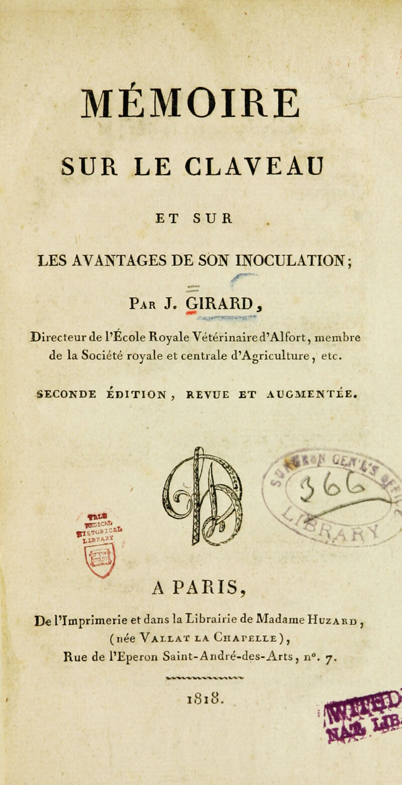 MÉMOIRE SUR LE CLAVEAU ET SUR LES AVANTAGES DE SON INOCULATION; Par J. GIRARD, Directeur de l'Ecole Royale Vétérinaire d'Alfort, membre de la Société royale et centrale d'Agriculture, etc. seconde édition , revue et augmentée. 1k. fftfa A PARIS, De l'Imprimerie et dans la Librairie de Madame Huzard , (née Vallat la Chapelle) , Rue de l'Eperon Saint-André-des-Arts, n°. 7. 1818.