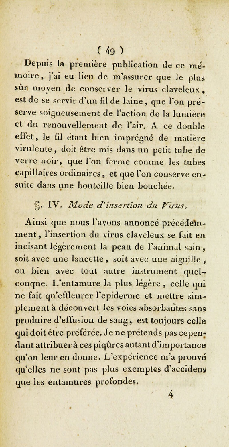 Depuis la première publication de ce mé-> moire, j'ai eu lieu de m'assurer que Je plus sûr moyen de conserver le virus claveleux, est de se servir d'un fil de laine , que l'on pré- serve soigneusement de l'action de la lumière et du renouvellement de l'air. A ce double effet, le 61 étant bien imprégné de matière virulente, doit être mis dans un petit tube de verre noir, que l'on ferme comme les tubes capillaires ordinaires, et que l'on conserve en- suite dans une bouteille bien bouchée. §. IV. Mode d'insertion du Virus, Ainsi que nous l'avons annoncé précédem- ment , l'insertion du virus claveleux se fait en incisant légèrement la peau de l'animal sain, soit avec une lancette, soit avec une aiguille 3 ou bien avec tout autre instrument quel- conque. L'entamure la plus légère , celle qui ne fait qu'eftleurer l'épiderme et mettre sim- plement a découvert les voies absorbantes sans produire d'effusion de saug, est toujours celle qui doit être préférée. Je ne prétends pas cepen- dant attribuer à ces piqûres autant d'importance qu'on leur en donne. L'expérience m'a prouvé qu'elles ne sont pas plus exemptes d'accidens que les entamures profondes. 4