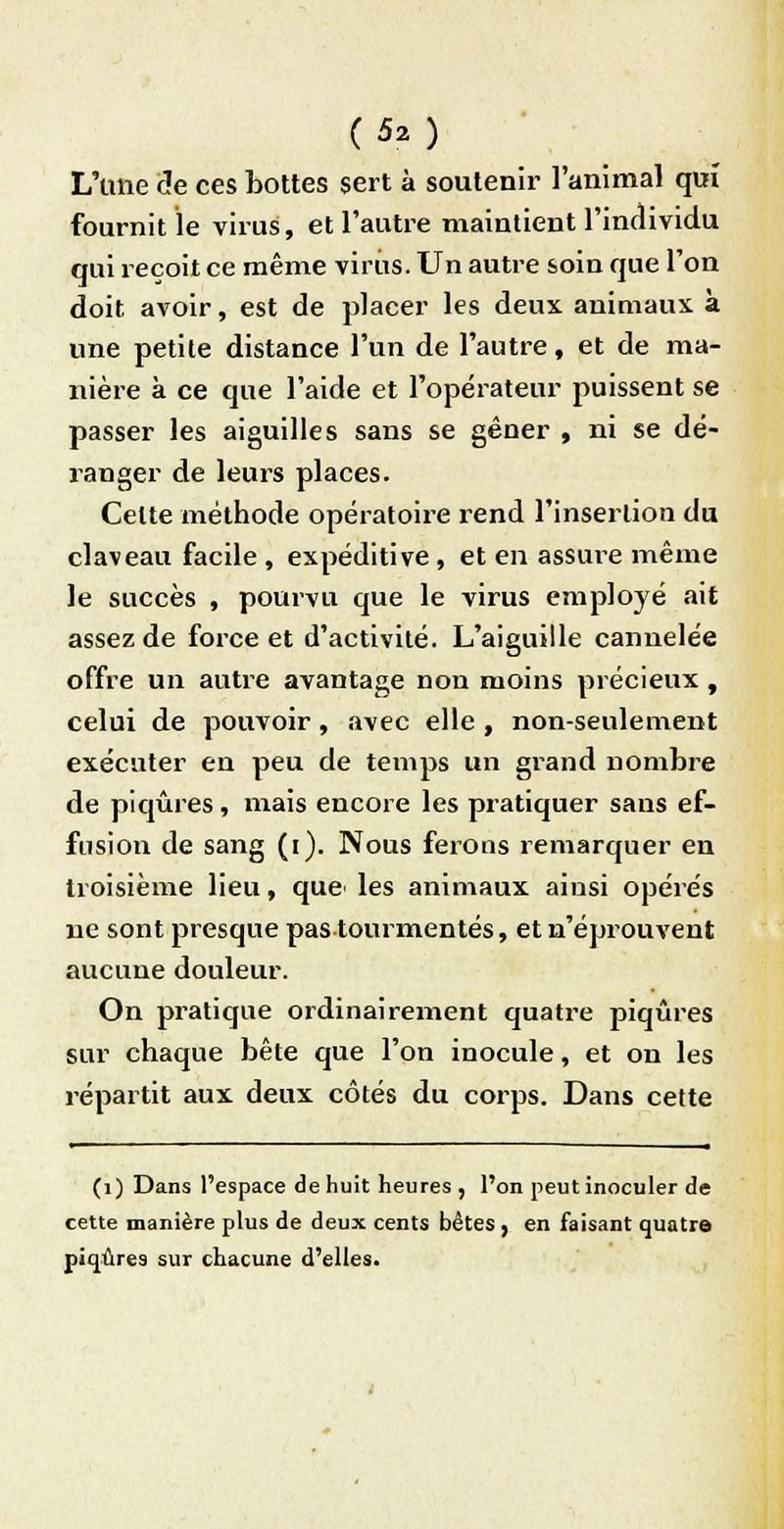 L'une de ces bottes sert à soutenir l'animal qui fournit le virus, et l'autre maintient l'individu qui reçoit ce même virus. Un autre soin que l'on doit avoir, est de placer les deux animaux, à une petite distance l'un de l'autre, et de ma- nière à ce que l'aide et l'opérateur puissent se passer les aiguilles sans se gêner , ni se dé- ranger de leurs places. Celte méthode opératoire rend l'insertion du claveau facile , expéditive , et en assure même le succès , pourvu que le virus employé ait assez de force et d'activité. L'aiguille cannelée offre un autre avantage non moins précieux , celui de pouvoir, avec elle , non-seulement exécuter en peu de temps un grand nombre de piqûres, mais encore les pratiquer sans ef- fusion de sang (i). Nous ferons remarquer en troisième lieu, que> les animaux ainsi opérés ne sont presque pas tourmentés, et n'éprouvent aucune douleur. On pratique ordinairement quatre piqûres sur chaque bête que l'on inocule, et on les répartit aux deux côtés du corps. Dans cette (1) Dans l'espace de huit heures , l'on peut inoculer de cette manière plus de deux cents bêtes , en faisant quatre piqûres sur chacune d'elles.