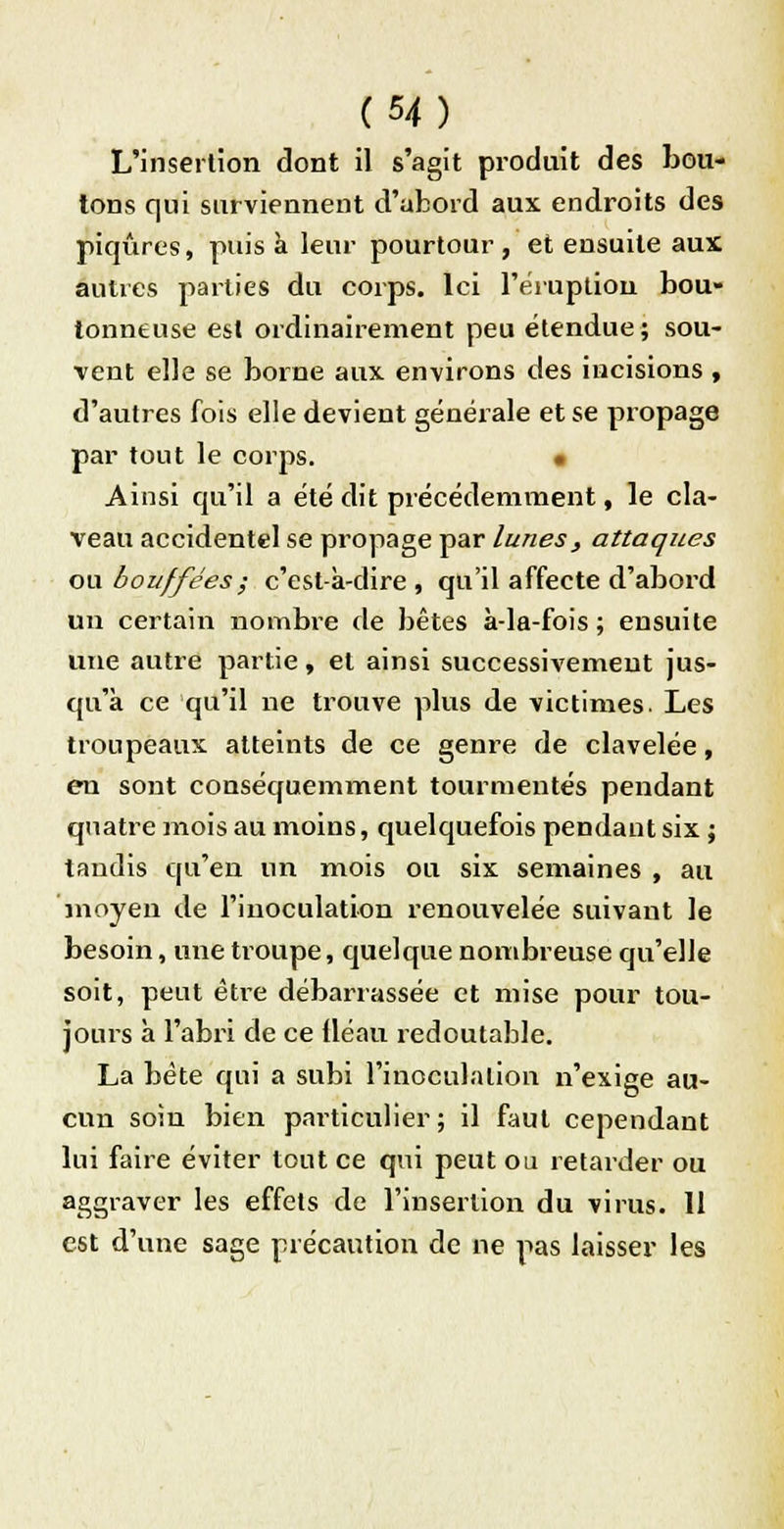 L'insertion dont il s'agit produit des bou- tons qui surviennent d'abord aux endroits des piqûres, puisa leur pourtour, et ensuite aux autres parties du corps. Ici l'éruption bou- tonneuse est ordinairement peu étendue ; sou- vent elle se borne aux environs des incisions , d'autres fois elle devient générale et se propage par tout le corps. • Ainsi qu'il a été dit précédemment, le cla- veau accidentel se propage par luness attaques ou bouffées ; c'est-à-dire, qu'il affecte d'abord un certain nombre de bêtes à-la-fois ; ensuite une autre partie, et ainsi successivement jus- qu'à ce qu'il ne trouve plus de victimes. Les troupeaux atteints de ce genre de clavelée, en sont conséquemment tourmentés pendant quatre mois au moins, quelquefois pendant six ; tandis qu'en un mois ou six semaines , au moyen de l'inoculation renouvelée suivant le besoin, une troupe, quelque nombreuse qu'elle soit, peut être débarrassée et mise pour tou- jours à l'abri de ce fléau redoutable. La bête qui a subi l'inoculation n'exige au- cun soin bien particulier; il faut cependant lui faire éviter tout ce qui peut ou retarder ou aggraver les effets de l'insertion du virus. 11 est d'une sage précaution de ne pas laisser les