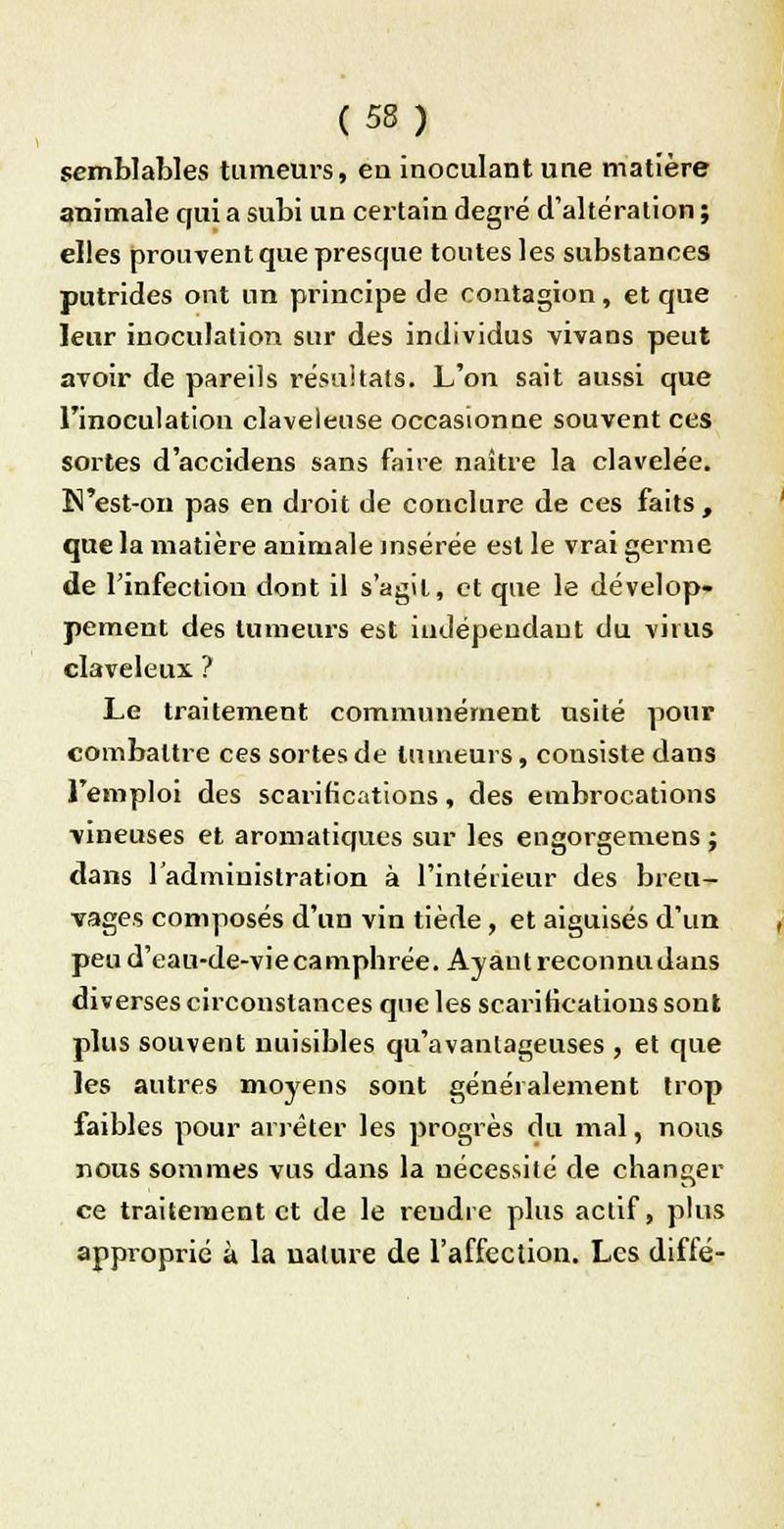 semblables tumeurs, eu inoculant une matière animale qui a subi un certain degré d'altération ; elles prouvent que presque toutes les substances putrides ont un principe de contagion , et que leur inoculation sur des individus vivans peut avoir de pareils résultats. L'on sait aussi que l'inoculation claveleuse occasionne souvent ces sortes d'accidens sans faire naître la clavelée. N'est-on pas en droit de conclure de ces faits, que la matière animale insérée est le vrai germe de l'infection dont il s'agit, et que le dévelop- pement des tumeurs est indépendant du virus claveleux. ? Le traitement communément usité pour combattre ces sortes de tumeurs, consiste dans l'emploi des scarifications, des embrocations vineuses et aromatiques sur les engorgemens ; dans l'administration à l'intérieur des breu- vages composés d'un vin tiède , et aiguisés d'un peu d'eau-de-viecamphrée. Ayant reconnu dans diverses circonstances que les scarifications sont plus souvent nuisibles qu'avantageuses , et que les autres moyens sont généralement trop faibles pour arrêter les progrès du mal, nous nous sommes vus dans la nécessité de changer ce traitement et de le reudre plus actif, plus approprié à la nature de l'affection. Les diffé-