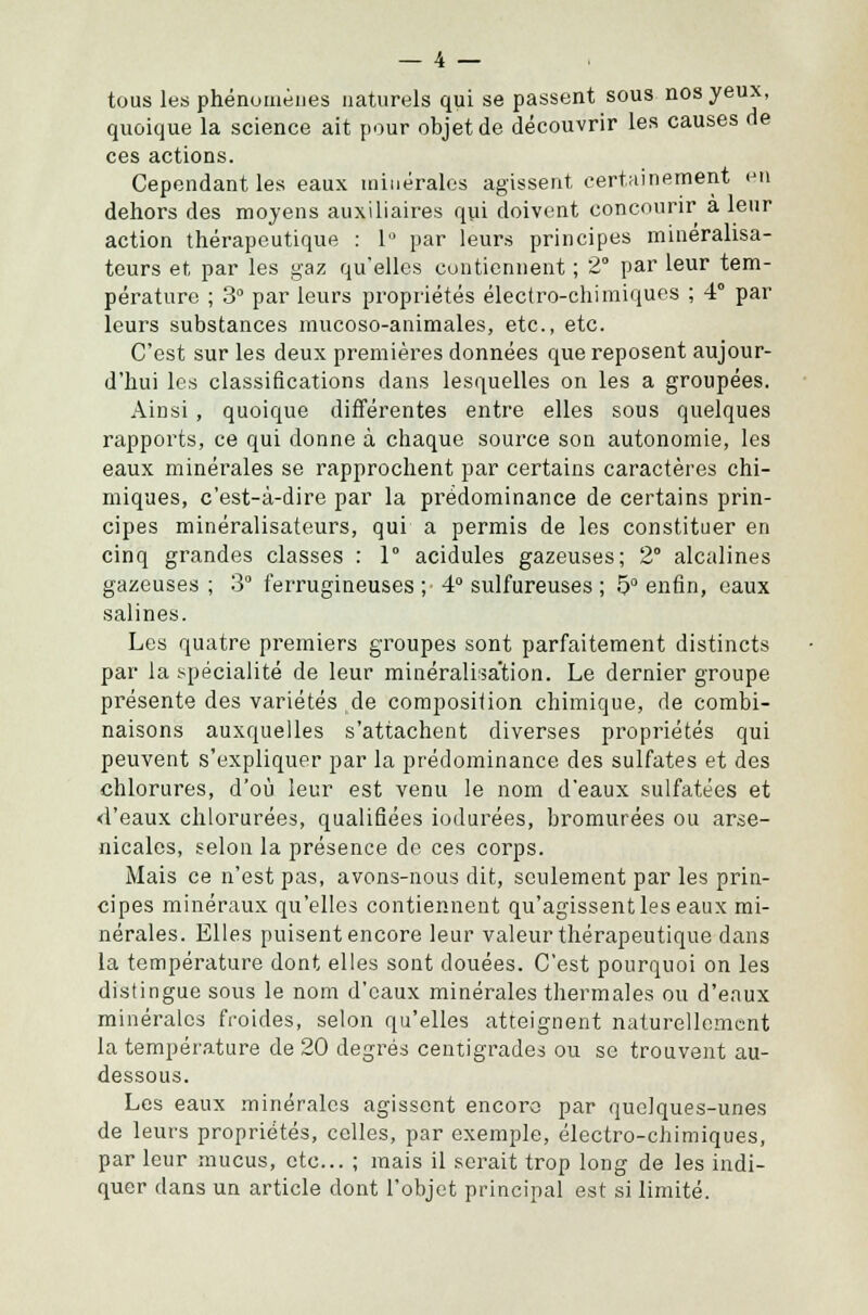 tous les phénomènes naturels qui se passent sous nos yeux, quoique la science ait pour objet de découvrir les causes de ces actions. Cependant les eaux minérales agissent certainement en dehors des moyens auxiliaires qui doivent concourir a leur action thérapeutique : 1° par leurs principes minerahsa- teurs et par les gaz qu'elles contiennent ; 2° par leur tem- pérature ; 3° par leurs propriétés électro-chimiques ; 4° par leurs substances mucoso-animales, etc., etc. C'est sur les deux premières données que reposent aujour- d'hui les classifications dans lesquelles on les a groupées. Ainsi , quoique différentes entre elles sous quelques rapports, ce qui donne à chaque source son autonomie, les eaux minérales se rapprochent par certains caractères chi- miques, c'est-à-dire par la prédominance de certains prin- cipes minéralisateurs, qui a permis de les constituer en cinq grandes classes : 1° acidulés gazeuses; 2° alcalines gazeuses ; 3° ferrugineuses ;• 4° sulfureuses ; 5° enfin, eaux salines. Les quatre premiers groupes sont parfaitement distincts par la spécialité de leur minéralisa'tion. Le dernier groupe présente des variétés de composition chimique, de combi- naisons auxquelles s'attachent diverses propriétés qui peuvent s'expliquer par la prédominance des sulfates et des chlorures, d'où leur est venu le nom d'eaux sulfatées et <l'eaux chlorurées, qualifiées iodurées, bromurées ou arse- nicales, selon la présence de ces corps. Mais ce n'est pas, avons-nous dit, seulement par les prin- cipes minéraux qu'elles contiennent qu'agissent les eaux mi- nérales. Elles puisent encore leur valeur thérapeutique dans la température dont elles sont douées. C'est pourquoi on les distingue sous le nom d'eaux minérales thermales ou d'eaux minérales froides, selon qu'elles atteignent naturellement la température de 20 degrés centigrades ou se trouvent au- dessous. Les eaux minérales agissent encore par quelques-unes de leurs propriétés, celles, par exemple, électro-chimiques, par leur mucus, etc.. ; mais il serait trop long de les indi- quer dans un article dont l'objet principal est si limité.