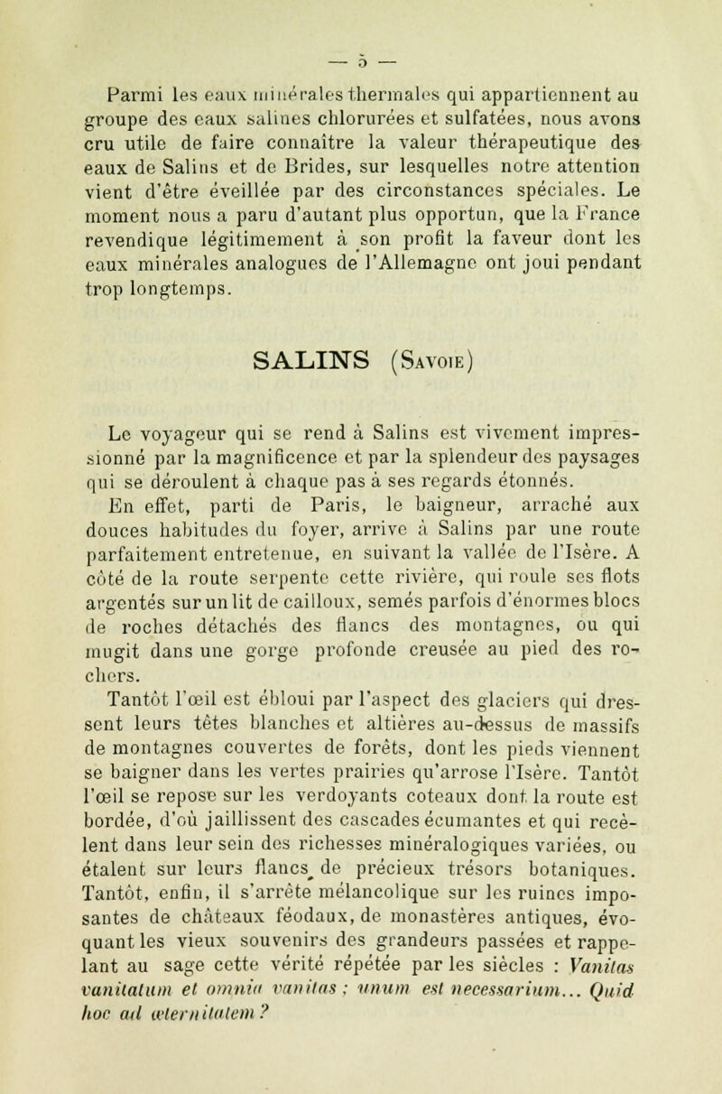 Parmi les eaux miné raies thermales qui appartiennent au groupe des eaux salines chlorurées et sulfatées, nous avons cru utile de faire connaître la valeur thérapeutique des eaux de Salins et de Brides, sur lesquelles notre attention vient d'être éveillée par des circonstances spéciales. Le moment nous a paru d'autant plus opportun, que la France revendique légitimement à son profit la faveur dont les eaux minérales analogues de l'Allemagne ont joui pendant trop longtemps. SALINS (Savoie) Le voyageur qui se rend à Salins est vivement impres- sionné par la magnificence et par la splendeur des paysages qui se déroulent à chaque pas à ses regards étonnés. En effet, parti de Paris, le baigneur, arraché aux douces habitudes du foyer, arrive à Salins par une route parfaitement entretenue, en suivant la vallée de l'Isère. A côté de la route serpente cette rivière, qui roule ses flots argentés sur un lit de cailloux, semés parfois d'énormes blocs de roches détachés des flancs des montagnes, ou qui mugit dans une gorge profonde creusée au pied des ro- chers. Tantôt l'œil est ébloui par l'aspect des glaciers qui dres- sent leurs têtes blanches et altières au-dessus de massifs de montagnes couvertes de forêts, dont les pieds viennent se baigner dans les vertes prairies qu'arrose l'Isère. Tantôt l'œil se repose sur les verdoyants coteaux dont la route est bordée, d'où jaillissent des cascades écumantes et qui recè- lent dans leur sein des richesses minéralogiques variées, ou étalent sur leurs flancs^ de précieux trésors botaniques. Tantôt, enfin, il s'arrête mélancolique sur les ruines impo- santes de châteaux féodaux, de monastères antiques, évo- quant les vieux souvenirs des grandeurs passées et rappe- lant au sage cette vérité répétée par les siècles : Vanitas vanilatum et omnia vanitas; unum estnecessarium... Quid hoc ad œternilatem ?