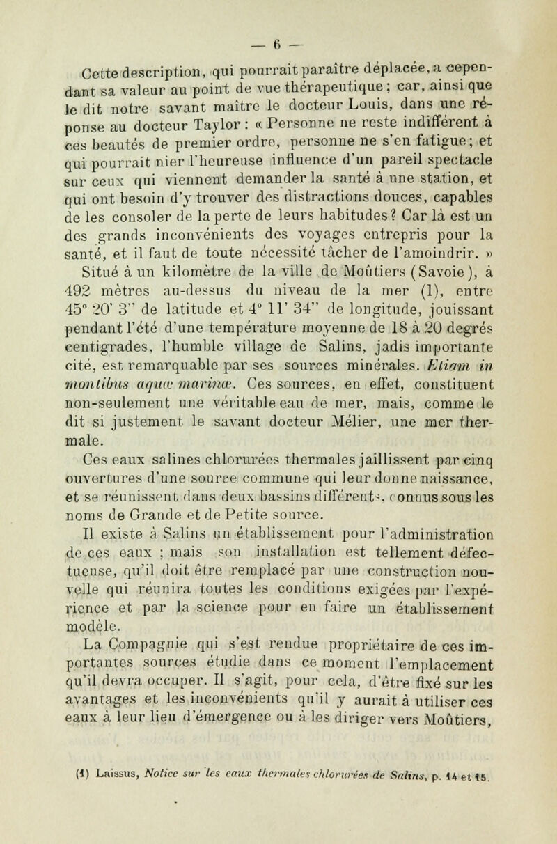 Cette description, qui pourrait paraître déplacée, a cepen- dant sa valeur au point de vue thérapeutique ; car, ainsi que le dit notre savant maître le docteur Louis, dans une ré- ponse au docteur Tavlor : « Personne ne reste indifférent à ces beautés de premier ordre, personne ne s'en fatigue; et qui pourrait nier l'heureuse influence d'un pareil spectacle sur ceux qui viennent demander la santé à une station, et qui ont besoin d'y trouver des distractions douces, capables de les consoler de la perte de leurs habitudes ? Car là est un des grands inconvénients des voyages entrepris pour la santé, et il faut de toute nécessité tâcher de l'amoindrir. >» Situé à un kilomètre de la ville de Moûtiers (Savoie), à 492 mètres au-dessus du niveau de la mer (1), entre 45° 20' 3 de latitude et 4° 11' 34 de longitude, jouissant pendant l'été d'une température moyenne de 18 à 20 degrés centigrades, l'humble village de Salins, jadis importante cité, est remarquable par ses sources minérales. Eliam in montibus aquw marinw. Ces sources, en effet, constituent non-seulement une véritable eau de mer, mais, comme le dit si justement le savant docteur Mélier, une mer ther- male. Ces eaux salines chlorurées thermales jaillissent par einq ouvertures d'une source commune qui leur donne naissance, et se réunissent dans deux bassins différent?, ( onnus sous les noms de Grande et de Petite source. Il existe à Salins un établissement pour l'administration de ces eaux ; mais son installation est tellement défec- tueuse, qu'il doit être remplacé par une construction nou- velle qui réunira toutes les conditions exigées par l'expé- rience et par la science pour en faire un établissement modèle. La Compagnie qui s'est rendue propriétaire de ces im- portantes sources étudie dans ce moment l'emplacement qu'il devra occuper. Il s'agit, pour cela, d'être fixé sur les avantages et les inconvénients qu'il y aurait à utiliser ces eaux à leur lieu d'émergence ou à les diriger vers Moûtiers, (1) Laissus, Notice sur les eaux thermales chlomries de Salins, p. 14 et <5.