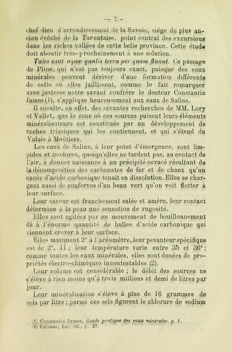 chef-lieu d'arrondissement île la Savoie, siège du plus an- cien évèché de la Tarentaise, point central des excursions dans les riches vallées de cette belle province. Cette étude doit aboutir très-prochainement à une solution. Taies suiil aqum qualis lerraper quam fluunt. Ce passage de Pline, qui n'est pas toujours exact, puisque des eaux minérales peuvent dériver d'une formation différente de celle où elles jaillissent, comme le fait remarquer avec justesse notre savant confrère le docteur Constantin James (1), s'applique heureusement aux eaux de Salins. Il résulte, on effet, des savantes recherches de MM. Lory et ValM, que la zone où ces sources puisent leurs éléments minéraljsateurs est constituée par un développement de roches tria^iques qui les contiennent, et qui s'étend du Valais à Moùtiers. Les eaux de Salins, à leur point d'émergence, sont lim- pides ,et inodores, quoiqu'elles ne tardent pas, au contact de l'air, à donner naissance à un précipité ocracé résultant de la décomposition des carbonates de fer et de chaux qu'un excès d'acide carbonique tenait en dissolution. Elles se char- gent aussi do conferves d'un beau vert qu'on voit flotter à leur surface. Leur saveur est franchement salée et amère, leur contact détermine à la peau une sensation de rugosité. Elles sont agitées par un mouvement de bouillonnement dû à l'énorme quantité de bulles d'acide carbonique qui viennent crever à leur surface. Elles marquent 2° à l'aréomètre, leur pesanteur spécifique est de 2°, 11 ; leur température varie entre 35 et 36°; comme toutes les eaux minérales, elles sont douées de pro- priétés électro-chimiques incontestables (2). Leur volume est considérable ; le débit des sources ne s'élève à rien moins qu'à trois millions et demi de litres par jour. Leur minéralisation s'élève à plus de 16 grammes de sels par litre ; parmi ces sels figurent le chlorure de sodium ;]) Constantin James, Guide pratique des eaux minérales, p. 1. 12) Laissus, / oc. cit., p. 37.