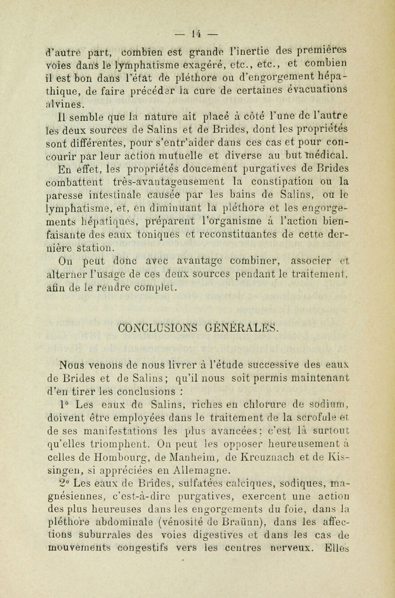 d'autre part, combien est grande l'inertie des premières voies dans le lymphatisme exagéré, etc., etc., et combien il est bon dans l'état de pléthore ou d'engorgement hépa- thique, de faire précéder la cure de certaines évacuations alvines. 11 semble que la nature ait placé à côté l'une do l'autre les deux sources de Salins et de Brides, dont les propriétés sont différentes, pour s'entr'aider dans ces cas et pour con- courir par leur action mutuelle et diverse au but médical. En effet, les propriétés doucement purgatives de Brides combattent très-avantageusement la constipation ou la paresse intestinale causée par les bains de Salins, ou le lymphatisme, et, en diminuant la pléthore et les engorge- ments hépatiques, préparent l'organisme à l'action bien- faisante des eaux toniques et reconstituantes de cette der- nière station. On peut donc avec avantage combiner, associer et alterner l'usage de ces deux sources pendant le traitement, afin de le rendre complet. CONCLUSIONS GÉNÉRALES. Nous venons de nous livrer à l'étude successive des eaux de Brides et de Salins; qu'il nous soit permis maintenant d'en tirer les conclusions : 1° Les eaux de Salins, riches en chlorure do sodium, doivent être employées dans le traitement de la scrofule et de ses manifestations les plus avancées; c'est là surtout qu'elles triomphent. On peut les opposer heureusement à celles de Hornbourg, de Manheim, de Kreuznach et de Kis- singen, si appréciées en Allemagne. 2° Les eaux de Brides, sulfatées calciques, sodiques, ma- gnésiennes, c'est-à-dire purgatives, exercent une action des plus heureuses dans les engorgements du foie, dans la pléthore abdominale (vénosité de Brai'mn), dans les affec- tions suburz'ales des voies digestives et dans les cas de mouvements congestifs vers les centres nerveux. Elles