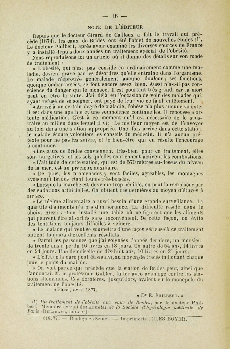 note de l'éditeur Depuis que le docteur Girard de Cailleux a fait le travail qui pré- cède (1874). les eaux de Brides ont été l'objet de nouvelles études (1). Le docteur Philbert, après avoir examiné les diverses sources de France v a installé depuis deux années un traitement spécial de l'obésité. Nous reproduisons ici un artiele où il donne des détails sur son mode de traitement : « L'obésité, qui n'est pas considérée ordinairement comme une ma- ladie, devient grave par les désordres qu'elle entraine dans l'organisme. Le malade n'éprouve généralement aucune douleur ; ses fondions, quoique embarrassées, se font encore assez bien. Aussi n'a-t-il pas con- science du danger qui le menace. Il est pourtant très-grand, car la mort peut en être la suite. J'ai déjà eu l'occasion de voir des malades qui, ayant refusé de se soigner, ont payé de leur vie ce fatal entêtement. «Arrivé à un certain degré de maladie, l'obèse n'a plus aucune volonté; il est dans une apathie et une somnolence continuelles. Il repousse alors toute médication. C'est à ce moment qu'il est nécessaire de le suus- traire au milieu dans lequel il vit. Le meilleur moyen est. de l'envoyer au loin dans une station appropriées. Une fois arrivé dans cette station, le malade écoute volontiers les conseils du médecin. Il n'a aucun pré- texte pour ne pas les suivre, et le bien-être qui en résulte l'encourage à continuer. a Les eaux de Brides conviennent très-bien pour ce traitement, elles sont purgatives, et los sels qu'elles contiennent activent les combustions. «L'altitude de cette station, qui est de 570 mètres au-dessus du niveau de la mer, est un précieux auxiliaire. « De plus, les piomenados y sont faciles, agréables, les montagnes avoisinant Brides étant toutes très-boisées. «Lorsque la marche est devenue trop pénible, on peut la remplacer par des sudations artificielles. On obtient ces dernières au moyen d'étuvts à air sec. «Le régime alimentaire a aussi besoin d'une grande surveillance. La quantité d'aliments n'a pas d'importance. La difficulté réside dans le choix. Aussi a-t-on installé une table où ne figurent que les aliments qui peuvent èlre absorbés sans inconvénient. De cette façon, on évite des tentations toujours difficiles à vaincre. « Le malade qui veut se soumettre d'une façon sérieuse'à ce traitement obtient toujours d'excellents résultats. « Parmi les personnes que j'ai soignées l'année dernière, un morsieu de trente ans a peidu 16 livres en 18 jours. Un autre de 54 an>, 14 livres en 24 jours. Une demoiselle de dix-huit ans, 10 li\rcs en 21 jours. « L'effetdo la cure peut èt.esaivi,au moycn_de tracés indiquant chaque jour lo poids du malade. ii On voit parce qui précède que la s'alion do Brides peut, ainsi que l'annonçait M. le prolesseur Gubler, lutter avec avantage contre les sta- tions allemandes. Ces dernières, jusqu'alors, avaient eii le monopole du traitement de l'obésité. «Paris, avril 1877. « Dr E. Philbert. j> (1) Du traitement ,1e Vobfsité aux eaux de Brides, par te docteur Phil- bert, Mémoire extrait des Annales de la Société lïhydrologie médicale de Paris (Delahaye, éditeur). 818.77. — P,ïiilo?iie (Seine' — Imprimerie JI'LES BOYKR.