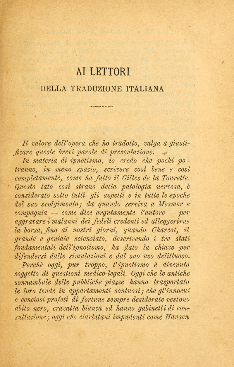 AI LETTORI DELLA TRADUZIONE ITALIANA Il calore dell'opera che ho tradotto, valga a giusti- Jlcare queste brevi parole di presentazione. .• In materia di ipnotismo, io credo che pochi po- tranno, in meno spazio, scrivere così lene e così completamente, come ha fatto il Gilles de la Torrette. Questo lato così strano della patologia nervosa, e considerato sotto tutti gli aspetti e in tutte le epoche del suo svolgimento ; da quando serviva a Mesmer e compagnia — come dice argutamente l'autore — per aggravare i malanni dei fedeli credenti ed alleggerirne la borsa, fino ai nostri giorni, quando Charcot, il grande e geniale scienziato, descrivendo i tre stati fondamentali dell'ipnotismo, ha fiato la chiave per difendersi dalle simulazioni e dal suo uso delittuoso. Perchè oggi, pur troppo, V ipnotismo è divenuto soggetto di questioni medico-legali. Oggi che le antiche sonnambule delle pubbliche piazze hanno trasportato le loro tende in appartamenti sontuosi; che gl'innocui e cenciosi profeti di fortune sempre desiderate vestono abito nero, cravatta bianca ed hanno gabinetti di con- sultazion»; oggi che ciarlatani impudenti come Hansen