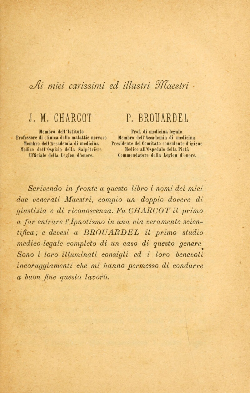 oAi miei carissimi ed illustri dllaestri J, M. CHARCOT P, BROUARDEL Moni lini dell'Istituto Prof, di medicina legale Professore di clinica delle malattie nervoso Membro dell'Accademia di medicina Membro dell'Accademia di medicina Presidente del Comitato consulente d'igieno Medico dell'Ospizio della Salpètrière Medico all'Ospedale della Pietà Ufficiale della Legfra d'onore. Commendatore della Logion d'onore. Scrivendo in fronte a questo libro i nomi dei miei due venerati Maestri, compio un doppio dovere di giustizia e di riconoscenza. Fu CHARCOT il primo a far entrare VIpnotismo in una via veramente scien- tifica; e devesi a BROUARDEL il primo studio medico-legale completo di un caso di questo genere Sono i loro illuminati consigli ed i loro benevoli incoraggiamenti che mi hanno permesso di condurre a buon fine questo lavoro.