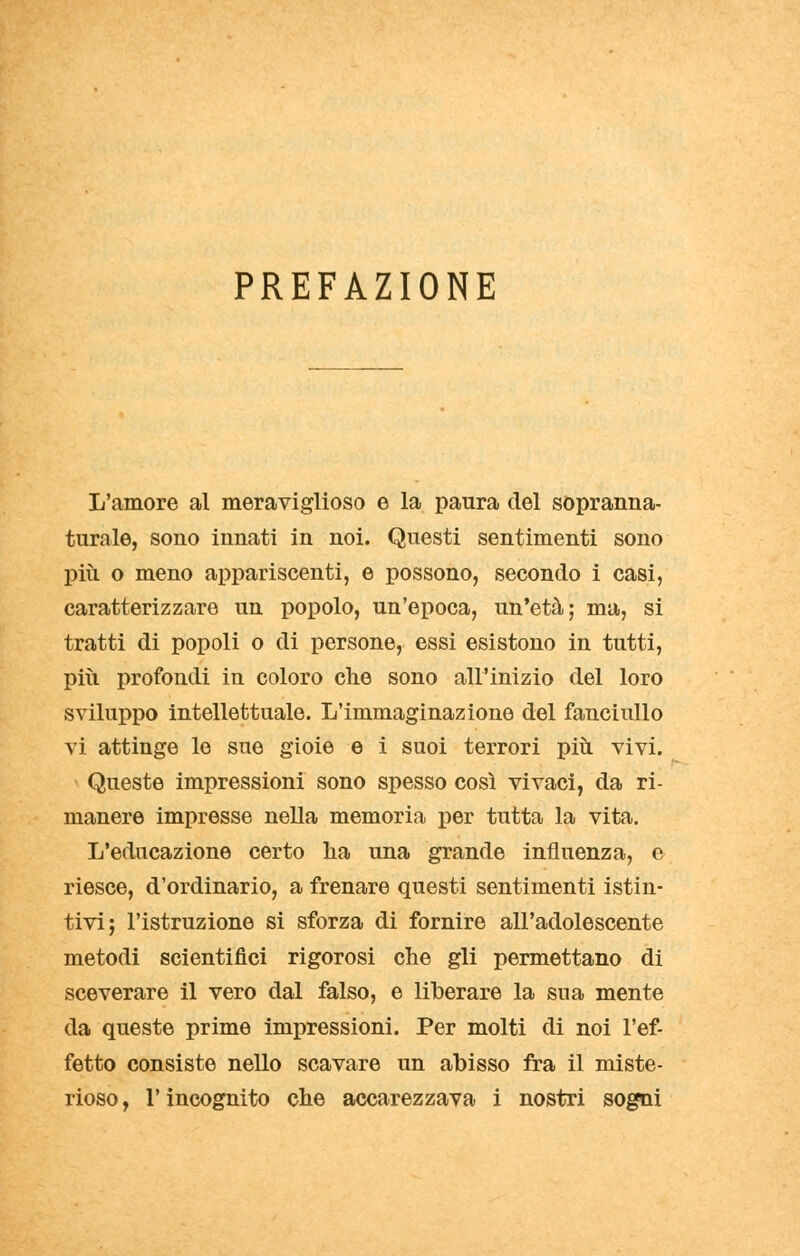 PREFAZIONE L'amore al meraviglioso e la paura del sopranna- turale, sono innati in noi. Questi sentimenti sono più o meno appariscenti, e possono, secondo i casi, caratterizzare un popolo, un'epoca, un'età; ma, si tratti di popoli o di persone, essi esistono in tutti, più profondi in coloro che sono all'inizio del loro sviluppo intellettuale. L'immaginazione del fanciullo vi attinge le sue gioie e i suoi terrori più vivi. Queste impressioni sono spesso così vivaci, da ri- manere impresse nella memoria per tutta la vita. L'educazione certo ha una grande influenza, e riesce, d'ordinario, a frenare questi sentimenti istin- tivi; l'istruzione si sforza di fornire all'adolescente metodi scientifici rigorosi che gli permettano di sceverare il vero dal falso, e liberare la sua mente da queste prime impressioni. Per molti di noi l'ef- fetto consiste nello scavare un abisso fra il miste- rioso , l'incognito che accarezzava i nostri sogni