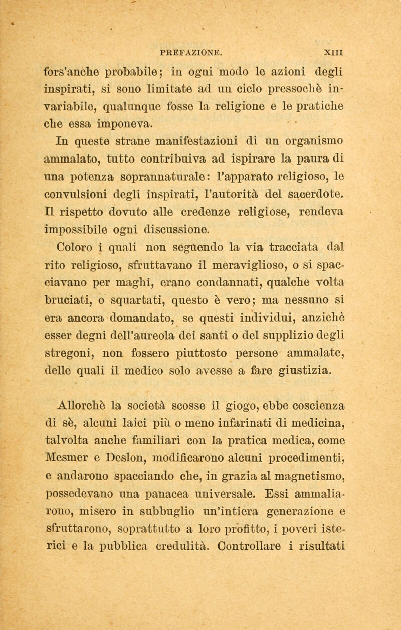 fors'anche probabile; in ogni modo le azioni degli inspirati, si sono limitate ad un ciclo pressoché in- variabile, qualunque fosse la religione e le pratiche che essa imponeva. In queste strane manifestazioni di un organismo ammalato, tutto contribuiva ad ispirare la paura di una potenza soprannaturale : l'apparato religioso, le convulsioni degli inspirati, l'autorità del sacerdote. Il rispetto dovuto alle credenze religiose, rendeva impossibile ogni discussione. Coloro i quali non seguendo la via tracciata dal rito religioso, sfruttavano il meraviglioso, o si spac- ciavano per maghi, erano condannati, qualche volta bruciati, o squartati, questo è vero; ma nessuno si era ancora domandato, se questi individui, anziché esser degni dell'aureola dei santi o del supplizio degli stregoni, non fossero piuttosto persone ammalate, delle quali il medico solo avesse a fare giustizia. Allorché la società scosse il giogo, ebbe coscienza di sé, alcuni laici più o meno infarinati di medicina, talvolta anche familiari con la pratica medica, come Mesnier e Deslon, modificarono alcuni procedimenti, e andarono spacciando che, in grazia al magnetismo, possedevano una panacea universale. Essi ammalia- rono, misero in subbuglio un'intiera generazione e sfruttarono, soprattutto a loro profitto, i poveri iste- rici e la pubblica credulità. Controllare i risultati