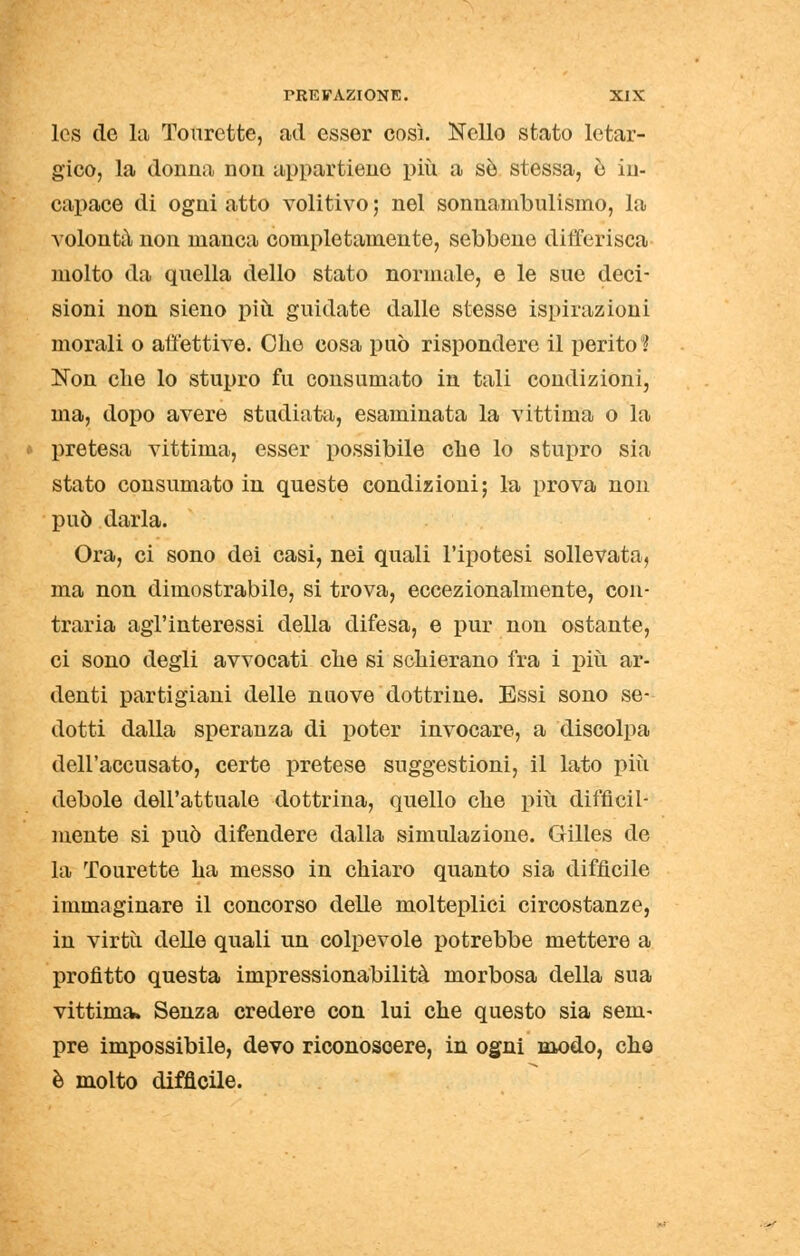 Ics de la Tourette, ad esser così. Nello stato letar- gico, la donna non appartiene più a so stessa, è in- capace di ogni atto volitivo ; nel sonnambulismo, la volontà non manca completamente, sebbene differisca molto da quella dello stato normale, e le sue deci- sioni non sieno piti guidate dalle stesse ispirazioni morali o affettive. Che cosa può rispondere il perito? Non che lo stupro fu consumato in tali condizioni, ma, dopo avere studiata, esaminata la vittima o la pretesa vittima, esser possibile che lo stupro sia stato consumato in queste condizioni; la prova non può darla. Ora, ci sono dei casi, nei quali l'ipotesi sollevata, ma non dimostrabile, si trova, eccezionalmente, con- traria agl'interessi della difesa, e pur non ostante, ci sono degli avvocati che si schierano fra i più ar- denti partigiani delle nuove dottrine. Essi sono se- dotti dalla speranza di poter invocare, a discolpa dell'accusato, certe pretese suggestioni, il lato più debole dell'attuale dottrina, quello che più difficil- mente si può difendere dalla simulazione. Gilles de la Tourette ha messo in chiaro quanto sia difficile immaginare il concorso delle molteplici circostanze, in virtù delle quali un colpevole potrebbe mettere a profitto questa impressionabilità morbosa della sua vittima» Senza credere con lui che questo sia sem- pre impossibile, devo riconoscere, in ogni modo, che è molto difficile.