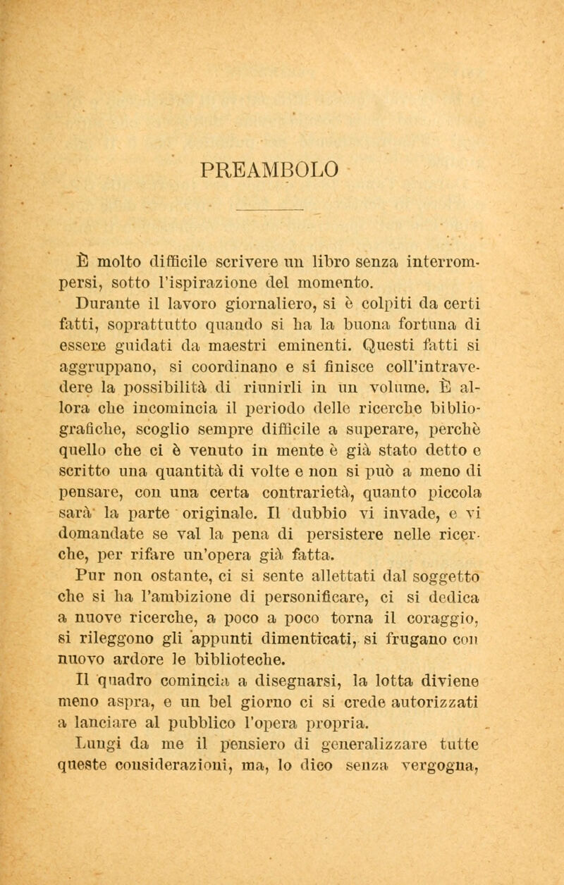 PREAMBOLO È molto difficile scrivere un libro senza interrom- persi, sotto l'ispirazione del momento. Durante il lavoro giornaliero, si è colpiti da certi fatti, soprattutto quando si lia la buona fortuna di essere guidati da maestri eminenti. Questi fatti si aggruppano, si coordinano e si finisce coll'intrave- dere la possibilità di riunirli in un volume. È al- lora che incomincia il periodo delle ricerche biblio- grafiche, scoglio sempre difficile a superare, perchè quello che ci è venuto in mente è già stato detto e scritto una quantità di volte e non si può a meno di pensare, con una certa contrarietà, quanto piccola sarà la parte originale. Il dubbio vi invade, e vi domandate se vai la pena di persistere nelle ricer- che, per rifare un'opera già fatta. Pur non ostante, ci si sente allettati dal soggetto che si ha l'ambizione di personificare, ci si dedica a nuove ricerche, a poco a poco torna il coraggio, si rileggono gli appunti dimenticati, si frugano con nuovo ardore le biblioteche. Il quadro comincia a disegnarsi, la lotta diviene meno aspra, e un bel giorno ci si crede autorizzati a lanciare al pubblico l'opera propria. Luugi da me il pensiero di generalizzare tutte queste considerazioni, ma, lo dico senza vergogna,