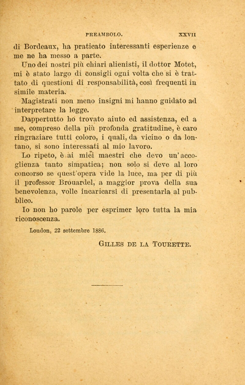 di Bordeaux, lia praticato interessanti esperienze e me ne ha messo a parte. Uno dei nostri più chiari alienisti, il dottor Motet, mi è stato largo di consigli ogni volta che si è trat- tato di questioni di responsabilità, così frequenti in simile materia. Magistrati non meno insigni mi hanno guidato ad interpretare la legge. Dappertutto ho trovato aiuto ed assistenza, ed a me, compreso della più profonda gratitudine, è caro ringraziare tutti coloro, i quali, da vicino o da lon- tano, si sono interessati al mio lavoro. Lo ripeto, è ai miei maestri che devo un'acco- glienza tanto simpatica; non solo si deve al loro concorso se quest'opera vide la luce, ma per di più il professor Brouardel, a maggior prova della sua benevolenza, volle incaricarsi di presentarla al pub- blico. Io non ho parole per esprimer loro tutta la mia riconoscenza. London, 22 settembre 1886. Gilles de la Tourette.