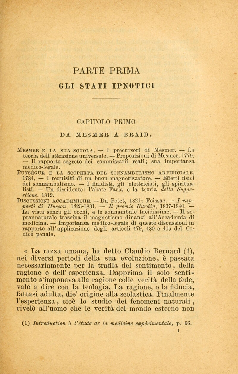 PARTE PRIMA GLI STATI IPNOTICI CAPITOLO PRIMO DA MESMER A BRAID. Mesmer e la sua scuola. — I precursori di Mesnier. — La teoria dell'attrazione universale. — Proposizioni di Mesmer, 1779. — Il rapporto segreto dei commissarii reali ; sua importanza medico-legale. PUYSÉSUR E LA SCOPERTA DEL SONNAMBULISMO ARTIFICIALE, 1781. — I requisiti di un buon magnetizzatore. — Effetti fisici del sonnambulismo. — I fondisti, gli elettricisti, gli spiritua- listi. — Un dissidente: l'abate Faria e la teoria della Sugge- stione, 1819. Discussioni accademiche. — Du Potet, 1821; Foissac. — I rap- porti di Musson, 1825-1831. — Il premio Bardili, 1837-1810. — La vista senza gli occhi, e le sonnambule lucidissime. — Il so- prannaturale trascina il magnetismo dinanzi all'Accademia di medicina. — Importanza medico-legale di queste discussioni in rapporto all' applicazione degli articoli 479, 480 e 405 del Co- dice penale. « La razza umana, ha detto Claudio Bernard (1), nei diversi periodi della sua evoluzione, è passata necessariamente per la trafila del sentimento, della ragione e dell' esperienza. Dapprima il solo senti- mento s'imponeva alla ragione colle verità della fede, vale a dire con la teologia. La ragione, o la fiducia, fattasi adulta, die' origine alla scolastica. Finalmente l'esperienza, cioè lo studio dei fenomeni naturali, rivelò all'uomo che le verità del mondo esterno non (1) Introduction à l'étude de la medicine expérimentale, p. 66.