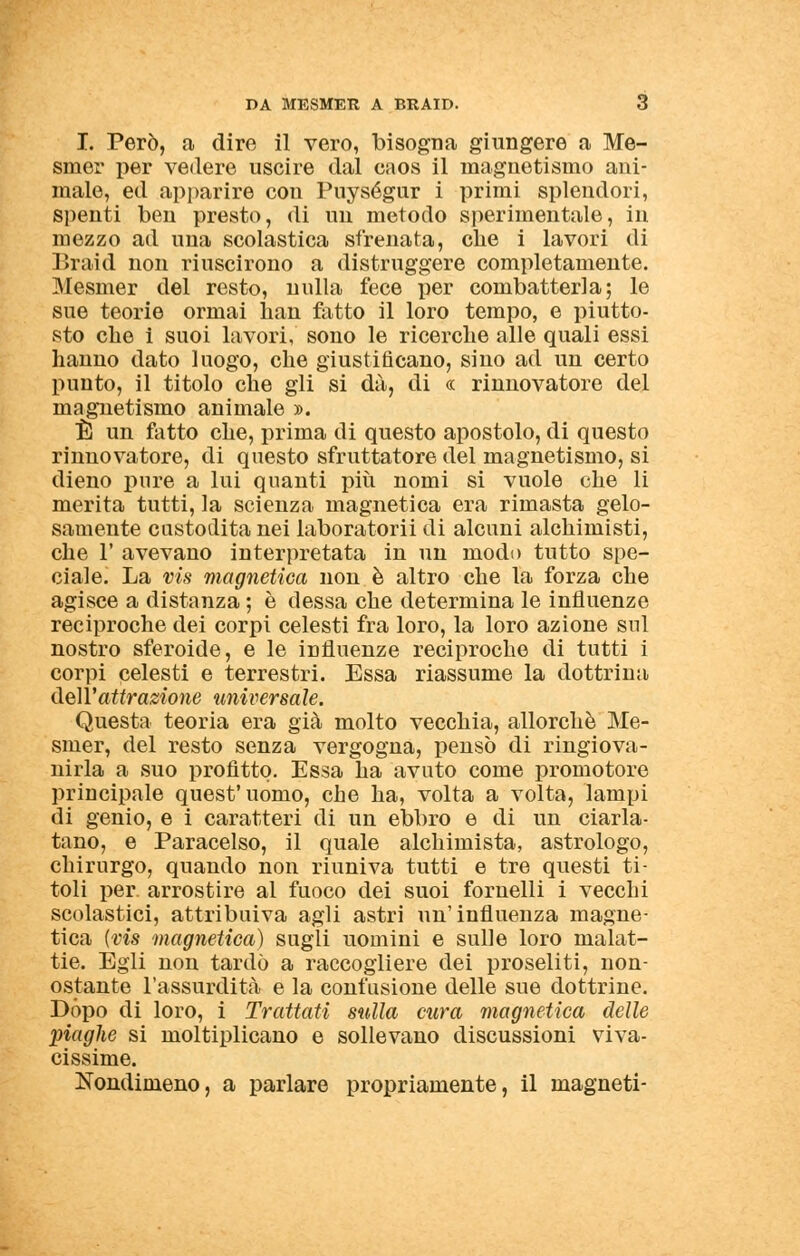 I. Però, a dire il vero, bisogna giungere a Me- siner per vedere uscire dal caos il magnetismo ani- male, ed apparire con Puységur i primi splendori, spenti ben presto, di un metodo sperimentale, in mezzo ad una scolastica sfrenata, che i lavori di Braid non riuscirono a distruggere completamente. Mesmer del resto, nulla fece per combatterla; le sue teorie ormai han fatto il loro tempo, e piutto- sto che i suoi lavori, sono le ricerche alle quali essi hanno dato luogo, che giustificano, sino ad un certo punto, il titolo che gli si dà, di « rinnovatore del magnetismo animale ». È un fatto che, prima di questo apostolo, di questo rinnovatore, di questo sfruttatore del magnetismo, si dieno pure a lui quanti più nomi si vuole che li merita tutti, la scienza magnetica era rimasta gelo- samente custodita nei laboratorii di alcuni alchimisti, che F avevano interpretata in un modo tutto spe- ciale. La vis magnetica non è altro che la forza che agisce a distanza ; è dessa che determina le influenze reciproche dei corpi celesti fra loro, la loro azione sul nostro sferoide, e le influenze reciproche di tutti i corpi celesti e terrestri. Essa riassume la dottrina dell'attrazione universale. Questa teoria era già molto vecchia, allorché Me- smer, del resto senza vergogna, pensò di ringiova- nirla a suo profitto. Essa ha avuto come promotore principale quest' uomo, che ha, volta a volta, lampi di genio, e i caratteri di un ebbro e di un ciarla- tano, e Paracelso, il quale alchimista, astrologo, chirurgo, quando non riuniva tutti e tre questi ti- toli per arrostire al fuoco dei suoi fornelli i vecchi scolastici, attribuiva agli astri un'influenza magne- tica {vis magnetica) sugli uomini e sulle loro malat- tie. Egli non tardò a raccogliere dei proseliti, non- ostante l'assurdità e la confusione delle sue dottrine. Dòpo di loro, i Trattati sulla cura magnetica delle piaghe si moltiplicano e sollevano discussioni viva- cissime. Nondimeno, a parlare propriamente, il magneti-