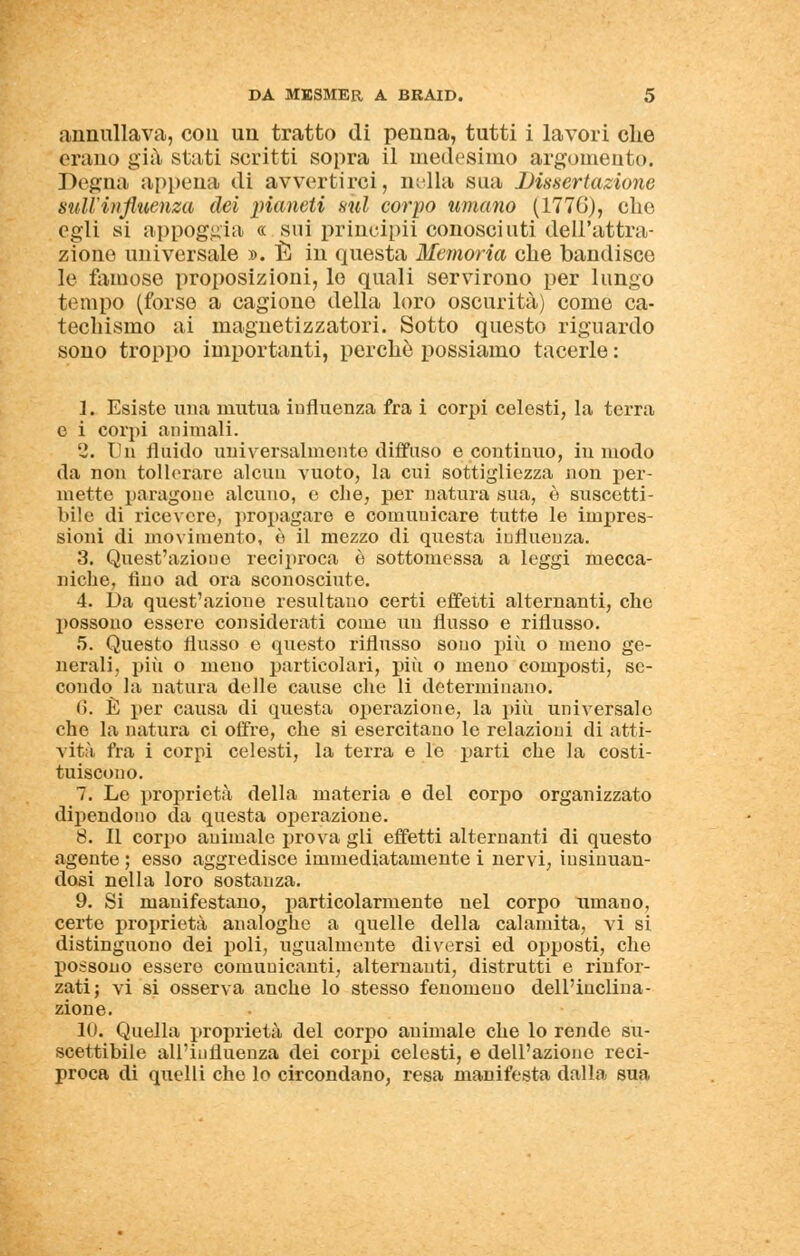 annullava, con un tratto di penna, tutti i lavori che orano già stati scritti sopra il medesimo argomento. Degna appena di avvertirci, nella sua Dissertazione sull'influenza dei pianeti sul corpo umano (1776), che egli si appoggia « sui principii conosciuti dell'attra- zione universale ». È in questa Memoria che bandisce le famose proposizioni, le quali servirono per lungo tempo (forse a cagione della loro oscurità) come ca- techismo ai magnetizzatori. Sotto questo riguardo sono troppo importanti, perchè possiamo tacerle : 1. Esiste una mutua influenza fra i corpi celesti, la terra e i corpi animali. 2. Un fluido universalmente diffuso e continuo, iu modo da non tollerare alcun vuoto, la cui sottigliezza non per- mette paragone alcuno, e che, per natura sua, è suscetti- bile di ricevere, propagare e comunicare tutte le impres- sioni di movimento, è il mezzo di questa influenza. 3. Quest'azioue reciproca è sottomessa a leggi mecca- niche, tino ad ora sconosciute. 4. Da quest'azione resultano certi effetti alternanti, che possono essere considerati come un flusso e riflusso. 5. Questo flusso e questo riflusso sono più o meno ge- nerali, più o meno particolari, più o meno composti, se- condo la natura delle cause che li determinano. 6. È per causa di questa operazione, la più universale che la natura ci offre, che si esercitano le relazioni di atti- vità fra i corpi celesti, la terra e le parti che la costi- tuiscono. 7. Le proprietà della materia e del corpo organizzato dipendono da questa operazione. 8. Il corpo animale prova gli effetti alternanti di questo agente ; esso aggredisce immediatamente i nervi, insinuan- dosi nella loro sostanza. 9. Si manifestano, particolarmente uel corpo umano, certe proprietà analoghe a quelle della calamita, vi si distinguono dei poli, ugualmente diversi ed opposti, che possono essere comunicanti, alternanti, distrutti e rinfor- zati; vi si osserva anche lo stesso fenomeno dell'inclina- zione. 10. Quella proprietà del corpo animale che lo rende su- scettibile all'influenza dei corpi celesti, e dell'azione reci- proca di quelli che lo circondano, resa manifesta dalla sua