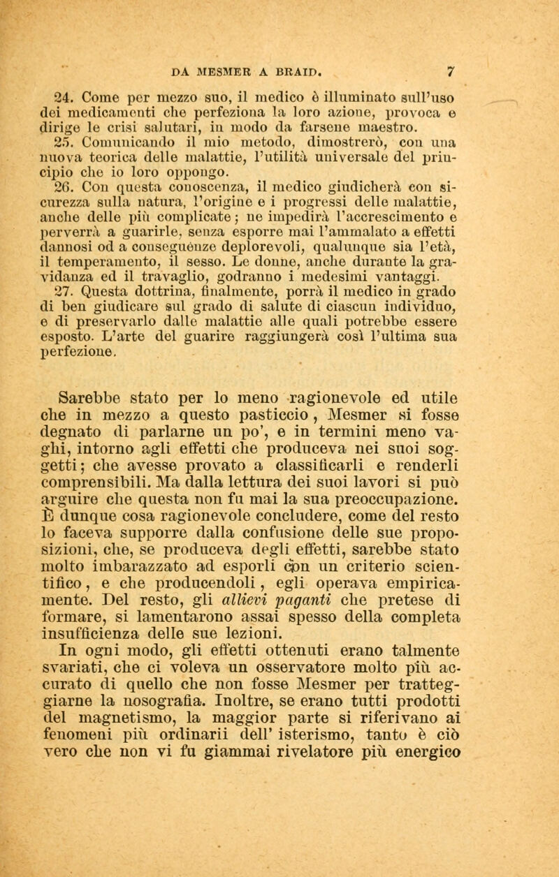 24. Come per mezzo suo, il medico ò illuminato sull'uso dei medicamenti che perfeziona la loro azione, provoca e dirige le crisi salutari, iu modo da farsene maestro. 25. Comunicando il mio metodo, dimostrerò, con una nuova teorica delle malattie, l'utilità universale del priu- cipio che io loro oppongo. 26. Con questa conoscenza, il medico giudicherà con si- curezza sulla natura, l'origine e i progressi delle malattie, anche delle più complicate ; ne impedirà l'accrescimento e perverrà a guarirle, senza esporre mai l'ammalato a effetti dannosi od a conseguènze deplorevoli, qualunque sia l'età, il temperamento, il sesso. Le donne, anche durante la gra- vidanza ed il travaglio, godranno i medesimi vantaggi. 27. Questa dottrina, finalmente, porrà il medico in grado di ben giudicare sul grado di salute di ciascun individuo, e di preservarlo dalle malattie alle quali potrebbe essere esposto. L'arte del guarire raggiungerà così l'ultima sua perfezione. Sarebbe stato per lo meno ragionevole ed utile che in mezzo a questo pasticcio , Mesmer si fosse degnato di parlarne un po', e in termini meno va- ghi, intorno agli effetti che produceva nei suoi sog- getti; che avesse provato a classificarli e renderli comprensibili. Ma dalla lettura dei suoi lavori si può arguire che questa non fu mai la sua preoccupazione. È dunque cosa ragionevole concludere, come del resto lo faceva supporre dalla confusione delle sue propo- sizioni, che, se produceva degli effetti, sarebbe stato molto imbarazzato ad esporli con un criterio scien- tifico , e che producendoli, egli operava empirica- mente. Del resto, gli allievi paganti che pretese di formare, si lamentarono assai spesso della completa insufficienza delle sue lezioni. In ogni modo, gli effetti ottenuti erano talmente svariati, che ci voleva un osservatore molto più ac- curato di quello che non fosse Mesmer per tratteg- giarne la nosografia. Inoltre, se erano tutti prodotti del magnetismo, la maggior parte si riferivano ai fenomeni più ordinarii dell' isterismo, tanto è ciò vero che non vi fu giammai rivelatore più energico